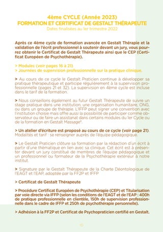 10
4ème CYCLE (Année 2023)
FORMATION ET CERTIFICAT DE GESTALT THÉRAPEUTE
Dates finalisées au 1er trimestre 2022
Après ce 4ème cycle de formation avancée en Gestalt Thérapie et la
validation de l’écrit professionnel à soutenir devant un jury, vous pour-
rez obtenir le Certificat de Gestalt Thérapeute ainsi que le CEP (Certi-
ficat Européen de Psychothérapie).
> Modules (voir pages 16 à 21)
> Journées de supervision professionnelle sur la pratique clinique.
> Au cours de ce cycle le Gestalt Praticien continue à développer sa
pratique thérapeutique et participe régulièrement à la supervision pro-
fessionnelle (pages 21 et 32). La supervision en 4ème cycle est incluse
dans le tarif de la formation.
> Nous conseillons également au futur Gestalt Thérapeute de suivre un
stage pratique dans une institution, une organisation humanitaire, ONG,
ou dans un groupe de thérapie. L’IFFP peut signer une convention avec
l’institution choisie mais offre aussi la possibilité de participer comme ob-
servateur ou de faire un assistanat dans certains modules du 1er Cycle ou
de la formation en Gestalt Massage®.
> Un atelier d’écriture est proposé au cours de ce cycle (voir page 21).
Modalités et tarif : se renseigner auprès de l’équipe pédagogique.
> Le Gestalt Praticien clôture sa formation par la rédaction d’un écrit à
partir d’une thèmatique en lien avec sa clinique. Cet écrit est à présen-
ter devant un jury constitué de membres de l’équipe pédagogique et
un professionnel ou formateur de la Psychothérapie extérieur à notre
institut.
> Signature par le Gestalt Thérapeute de la Charte Déontologique de
l’EAGT et l’EAP, adoptée par la FF2P et IFFP
> Certificat de Gestalt Thérapeute
> Procédure Certificat Européen de Psychothérapie (CEP) et Titularisation
par voie directe via IFFP (selon les conditions de l’EAGT et de l’EAP : 400h
de pratique professionnelle en clientèle, 150h de supervision profession-
nelle dans le cadre de IFFP et 250h de psychothérapie personnelle).
> Adhésion à la FF2P et Certificat de Psychopraticien certifié en Gestalt.
 