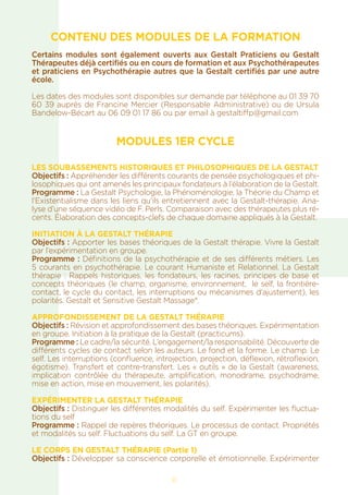 CONTENU DES MODULES DE LA FORMATION
Certains modules sont également ouverts aux Gestalt Praticiens ou Gestalt
Thérapeutes déjà certifiés ou en cours de formation et aux Psychothérapeutes
et praticiens en Psychothérapie autres que la Gestalt certifiés par une autre
école.
Les dates des modules sont disponibles sur demande par téléphone au 01 39 70
60 39 auprès de Francine Mercier (Responsable Administrative) ou de Ursula
Bandelow-Bécart au 06 09 01 17 86 ou par email à gestaltiffp@gmail.com
MODULES 1ER CYCLE
Les soubassements historiques et philosophiques de la Gestalt
Objectifs : Appréhender les différents courants de pensée psychologiques et phi-
losophiques qui ont amenés les principaux fondateurs à l’élaboration de la Gestalt.
Programme : La Gestalt Psychologie, la Phénoménologie, la Théorie du Champ et
l’Existentialisme dans les liens qu’ils entretiennent avec la Gestalt-thérapie. Ana-
lyse d’une séquence vidéo de F. Perls. Comparaison avec des thérapeutes plus ré-
cents. Élaboration des concepts-clefs de chaque domaine appliqués à la Gestalt.
INITIATION À LA GESTALT THÉRAPIE
Objectifs : Apporter les bases théoriques de la Gestalt thérapie. Vivre la Gestalt
par l’expérimentation en groupe.
Programme : Définitions de la psychothérapie et de ses différents métiers. Les
5 courants en psychothérapie. Le courant Humaniste et Relationnel. La Gestalt
thérapie : Rappels historiques, les fondateurs, les racines, principes de base et
concepts théoriques (le champ, organisme, environnement, le self, la frontière-
contact, le cycle du contact, les interruptions ou mécanismes d’ajustement), les
polarités. Gestalt et Sensitive Gestalt Massage®.
APPROFONDISSEMENT DE LA GESTALT THÉRAPIE
Objectifs : Révision et approfondissement des bases théoriques. Expérimentation
en groupe. Initiation à la pratique de la Gestalt (practicums).
Programme : Le cadre/la sécurité. L’engagement/la responsabilité. Découverte de
différents cycles de contact selon les auteurs. Le fond et la forme. Le champ. Le
self. Les interruptions (confluence, introjection, projection, déflexion, rétroflexion,
égotisme). Transfert et contre-transfert. Les « outils » de la Gestalt (awareness,
implication contrôlée du thérapeute, amplification, monodrame, psychodrame,
mise en action, mise en mouvement, les polarités).
EXPÉRIMENTER LA GESTALT THÉRAPIE
Objectifs : Distinguer les différentes modalités du self. Expérimenter les fluctua-
tions du self
Programme : Rappel de repères théoriques. Le processus de contact. Propriétés
et modalités su self. Fluctuations du self. La GT en groupe.
LE CORPS EN GESTALT THÉRAPIE (Partie 1)
Objectifs : Développer sa conscience corporelle et émotionnelle. Expérimenter
11
 