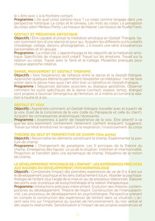 12
le « être avec » à la frontière contact.
Programme : De quel corps parlons-nous ? Le corps comme langage dans une
perspective holistique. Le corps et le cerveau. Les mots du corps. La perception
du corps selon Merleau Ponty. Les travaux de Kepner. Les travaux de Ruella Frank.
GESTALT ET MÉDIATION ARTISTIQUE
Objectifs : Être capable d’utiliser la médiation artistique en Gestalt Thérapie. Sa-
voir comment lors d’une séance et pour qui. Acquérir les différents outils créatifs
(modelage, collage, dessins, photographies...) à travers une série d’expériences
personnelles et en groupe.
Programme : La créativité. L’apprentissage et les objectifs de la médiation artis-
tique. Spécificités de chaque outil créatif. Travail sur les émotions. Travail sur la
relation au corps. Travail avec la Terre et le Collage. Modalités pratiques pour
chaque approche créative.
DANSE, MOUVEMENT ET GESTALT THERAPIE
Objectifs : faire l’expérience de l’alliance entre la danse et la Gestalt-thérapie.
Approcher quelques éléments permettant d’exploiter ce médiateur : l’art de faire
entrer dans la danse mais aussi l’art d’en tirer un bénéfice en Gestalt-thérapie.
Programme : Séquences dansées associées au dialogue gestaltiste. Observer
comment les outils spécifiques de la danse (contact, espace, temps, énergie)
sont propres à favoriser l’émergence de l’émotion, et à mettre en lumière la rela-
tion à l’autre et à soi.
GESTALT ET VOIX
Objectifs : Apprendre comment, en Gestalt-thérapie, travailler avec et à partir de
la voix. Éveil de la conscience de la voix (celle du thérapeute et celle du client).
Acquérir les connaissances anatomiques nécessaires.
Programme : Awareness à partir de l’expérience de la voix. Être attentif à ce
que les voix expriment, contiennent, retiennent, cachent, évoquent, suggèrent.
Travail sur l’état émotionnel, le rapport à la respiration, l’investissement du corps
THÉORIE DU SELF ET PERSPECTIVE DE CHAMP (1ère partie)
Objectifs : Reconnaître les éléments constituant le champ. Expérimenter la pos-
ture de champ
Programme  : Changement de paradigme. Les 5 principes de la théorie du
champ. Emergence des figures. Le ça de la situation. Intention et intentionnalité.
Projection et transfert dans une dynamique de champ. Polysémie de la notion
de champ.
Le développement psychique de l’enfant : Les expériences précoces
aux racines du développement, PSYCHOPATHOLOGIE
Objectifs : Comprendre l’impact des premières expériences de vie de 0 à 4 ans sur
le développement psychique et les liens d’attachement futurs. Aborder la psychopa-
thologie de l’enfant sous l’angle de la mise en jeu de processus relationnels. Elaborer
des ponts avec la pratique de la psychothérapie et la relation thérapeutique.
Programme : Interactions précoces mère-enfant. Evolution des théories contem-
poraines du développement. Théorie de l’esprit. Construction de l’intersubjecti-
vité. Les processus de développement en psychothérapie. Perspective prenant
en compte la construction des expériences de l’enfant dans sa situation. L’ac-
cent sera mis sur l’importance du soutien de l’environnement, du non verbal et
des aspects relationnels. Sensibilisation à l’impact de ses propres expériences et
 