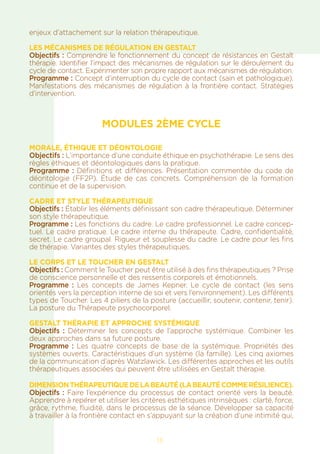 enjeux d’attachement sur la relation thérapeutique.
LES MÉCANISMES DE RÉGULATION EN GESTALT
Objectifs : Comprendre le fonctionnement du concept de résistances en Gestalt
thérapie. Identifier l’impact des mécanismes de régulation sur le déroulement du
cycle de contact. Expérimenter son propre rapport aux mécanismes de régulation.
Programme : Concept d’interruption du cycle de contact (sain et pathologique).
Manifestations des mécanismes de régulation à la frontière contact. Stratégies
d’intervention.
MODULES 2ÈME CYCLE
MORALE, ÉTHIQUE et DÉONTOLOGIE
Objectifs : L’importance d’une conduite éthique en psychothérapie. Le sens des
règles éthiques et déontologiques dans la pratique.
Programme : Définitions et différences. Présentation commentée du code de
déontologie (FF2P). Étude de cas concrets. Compréhension de la formation
continue et de la supervision.
CADRE ET STYLE THÉRAPEUTIQUE
Objectifs : Établir les éléments définissant son cadre thérapeutique. Déterminer
son style thérapeutique.
Programme : Les fonctions du cadre. Le cadre professionnel. Le cadre concep-
tuel. Le cadre pratique. Le cadre interne du thérapeute. Cadre, confidentialité,
secret. Le cadre groupal. Rigueur et souplesse du cadre. Le cadre pour les fins
de thérapie. Variantes des styles thérapeutiques.
LE CORPS ET LE TOUCHER EN GESTALT
Objectifs : Comment le Toucher peut être utilisé à des fins thérapeutiques ? Prise
de conscience personnelle et des ressentis corporels et émotionnels.
Programme  : Les concepts de James Kepner. Le cycle de contact (les sens
orientés vers la perception interne de soi et vers l’environnement). Les différents
types de Toucher. Les 4 piliers de la posture (accueillir, soutenir, contenir, tenir).
La posture du Thérapeute psychocorporel.
GESTALT THÉRAPIE ET APPROCHE SYSTÉMIQUE
Objectifs : Déterminer les concepts de l’approche systémique. Combiner les
deux approches dans sa future posture.
Programme : Les quatre concepts de base de la systémique. Propriétés des
systèmes ouverts. Caractéristiques d’un système (la famille). Les cinq axiomes
de la communication d’après Watzlawick. Les différentes approches et les outils
thérapeutiques associées qui peuvent être utilisées en Gestalt thérapie.
Dimensionthérapeutiquedelabeauté(labeautécommerésilience).
Objectifs : Faire l’expérience du processus de contact orienté vers la beauté.
Apprendre à repérer et utiliser les critères esthétiques intrinsèques : clarté, force,
grâce, rythme, fluidité, dans le processus de la séance. Développer sa capacité
à travailler à la frontière contact en s’appuyant sur la création d’une intimité qui,
13
 