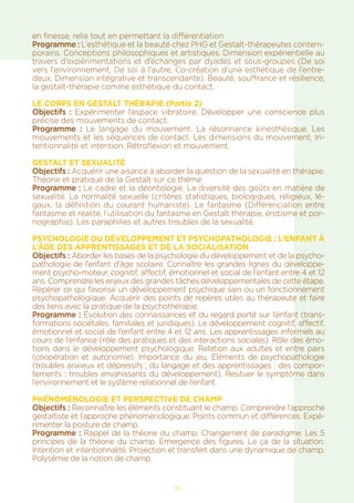 14
en finesse, relie tout en permettant la différentiation
Programme : L’esthétique et la beauté chez PHG et Gestalt-thérapeutes contem-
porains. Conceptions philosophiques et artistiques. Dimension expérientielle au
travers d’expérimentations et d’échanges par dyades et sous-groupes (De soi
vers l’environnement, De soi à l’autre, Co-création d’une esthétique de l’entre-
deux, Dimension intégrative et transcendante). Beauté, souffrance et résilience,
la gestalt-thérapie comme esthétique du contact.
LE CORPS EN GESTALT THÉRAPIE (Partie 2)
Objectifs : Expérimenter l’espace vibratoire. Développer une conscience plus
précise des mouvements de contact.
Programme : Le langage du mouvement. La résonnance kinesthésique. Les
mouvements et les séquences de contact. Les dimensions du mouvement. In-
tentionnalité et intention. Rétroflexion et mouvement.
GESTALT ET SEXUALITÉ
Objectifs : Acquérir une aisance à aborder la question de la sexualité en thérapie.
Théorie et pratique de la Gestalt sur ce thème.
Programme : Le cadre et la déontologie. La diversité des goûts en matière de
sexualité. La normalité sexuelle (critères statistiques, biologiques, religieux, lé-
gaux, la définition du courant humaniste). Le fantasme (Différenciation entre
fantasme et réalité, l’utilisation du fantasme en Gestalt thérapie, érotisme et por-
nographie). Les paraphilies et autres troubles de la sexualité.
Psychologie du développement et psychopathologie : L’enfant à
l’âge des apprentissages et de la socialisation
Objectifs : Aborder les bases de la psychologie du développement et de la psycho-
pathologie de l’enfant d’âge scolaire. Connaître les grandes lignes du développe-
ment psycho-moteur, cognitif, affectif, émotionnel et social de l’enfant entre 4 et 12
ans. Comprendre les enjeux des grandes tâches développementales de cette étape.
Repérer ce qui favorise un développement psychique sain ou un fonctionnement
psychopathologique. Acquérir des points de repères utiles au thérapeute et faire
des liens avec la pratique de la psychothérapie.
Programme : Évolution des connaissances et du regard porté sur l’enfant (trans-
formations sociétales, familiales et juridiques). Le développement cognitif, affectif,
émotionnel et social de l’enfant entre 4 et 12 ans. Les apprentissages informels au
cours de l’enfance (rôle des pratiques et des interactions sociales). Rôle des émo-
tions dans le développement psychologique. Relation aux adultes et entre pairs
(coopération et autonomie). Importance du jeu. Eléments de psychopathologie
(troubles anxieux et dépressifs ; du langage et des apprentissages ; des compor-
tements ; troubles envahissants du développement). Resituer le symptôme dans
l’environnement et le système relationnel de l’enfant.
PHÉNOMÈNOLOGIE ET PERSPECTIVE DE CHAMP
Objectifs : Reconnaître les éléments constituant le champ. Comprendre l’approche
gestaltiste et l’approche phénomènologique. Points commun et différences. Expé-
rimenter la posture de champ.
Programme : Rappel de la théorie du champ. Changement de paradigme. Les 5
principes de la théorie du champ. Emergence des figures. Le ça de la situation.
Intention et intentionnalité. Projection et transfert dans une dynamique de champ.
Polysémie de la notion de champ.
 