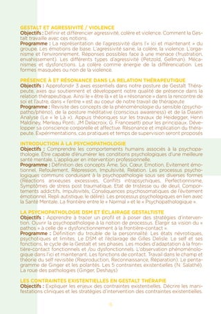 GESTALT ET AGRESSIVITÉ / VIOLENCE
Objectifs : Définir et différencier agressivité, colère et violence. Comment la Ges-
talt travaille avec ces notions.
Programme : La représentation de l’agressivité dans l’« ici et maintenant » du
groupe. Les émotions de base. L’agressivité saine, la colère, la violence. L’orga-
nisme et l’environnement. Réponses possibles face à une menace (frustration,
envahissement). Les différents types d’agressivité (Petzold, Gellman). Méca-
nismes et dysfonctions. La colère comme énergie de la différenciation. Les
formes masquées ou non de la violence.
PRÉSENCE À ET RÉSONANCE DANS LA RELATION THÉRAPEUTIQUE
Objectifs : Approfondir 3 axes essentiels dans notre posture de Gestalt Théra-
peute, axes qui soutiennent et développent notre qualité de présence dans la
relation thérapeutique. Ainsi le « être là » et la « résonance » dans la rencontre de
soi et l’autre, dans « l’entre » est au coeur de notre travail de thérapeute
Programme : Revisite des concepts de la phénoménologie du sensible (psycho-
patho/phéno), de la posture méditative (conscious awareness) et de la Dasein
Analyse (Le « le Là »). Appuis théoriques sur les travaux de Heidegger, Henri
Maldiney, Merleau Ponti, JM Delacroix, G. Francesetti pour les principaux. Déve-
lopper sa conscience corporelle et affective. Résonance et implication du théra-
peute. Expérimentations, cas pratiques et temps de supervision seront proposés
INTRODUCTION À LA PSYCHOPATHOLOGIE
Objectifs : Comprendre les comportements humains associés à la psychopa-
thologie. Être capable d’énumérer les conditions psychologiques d’une meilleure
santé mentale. L’appliquer en intervention professionnelle.
Programme : Définition des concepts Âme, Soi, Cœur, Emotion, Evitement émo-
tionnel, Refoulement, Répression, Impulsivité, Relation. Les processus psycho-
logiques communs conduisant à la psychopathologie sous ses diverses formes
(Réactions anxieuses excessives, Conflits intrapsychiques, Perfectionnisme,
Symptômes de stress post traumatique, Etat de tristesse ou de deuil, Compor-
tements addictifs, Impulsivités, Conséquences psychosomatiques de l’évitement
émotionnel, Repli autistique, le délire). Les processus psychologiques en lien avec
la Santé Mentale. La frontière entre le « Normal » et le « Psychopathologique ».
LA PSYCHOPATHOLOGIE DSM ET ÉCLAIRAGE GESTALTISTE
Objectifs : Apprendre à tracer un profil et à poser des stratégies d’interven-
tion. Ouvrir la psychopathologie à la notion de processus. Élargir sa vision du «
pathos » à celle de « dysfonctionnement à la frontière-contact ».
Programme : Définition du trouble de la personnalité. Les états névrotiques,
psychotiques et limites. Le DSM et l’éclairage de Gilles Delisle. Le self et ses
fonctions, le cycle de la Gestalt et ses phases. Les modes d’adaptation à la fron-
tière-contact fonctionnels et /ou dysfonctionnels. L’observation phénoménolo-
gique dans l’ici et maintenant. Les fonctions de contact. Travail dans le champ et
théorie du self revisitée (Reproduction, Reconnaissance, Réparation). Le penta-
gramme de Ginger et les polarités. Les 5 contraintes existentielles (N. Salathé).
La roue des pathologies (Ginger, Deshays)
LES CONTRAINTES EXISTENTIELLES EN GESTALT THÉRAPIE
Objectifs : Expliquer les enjeux des contraintes existentielles. Décrire les mani-
festations cliniques et les stratégies d’intervention des contraintes existentielles.
15
 