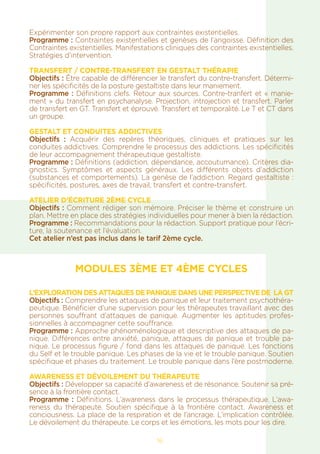 16
Expérimenter son propre rapport aux contraintes existentielles.
Programme : Contraintes existentielles et genèses de l’angoisse. Définition des
Contraintes existentielles. Manifestations cliniques des contraintes existentielles.
Stratégies d’intervention.
TRANSFERT / CONTRE-TRANSFERT EN GESTALT THÉRAPIE
Objectifs : Être capable de différencier le transfert du contre-transfert. Détermi-
ner les spécificités de la posture gestaltiste dans leur maniement.
Programme : Définitions clefs. Retour aux sources. Contre-tranfert et « manie-
ment » du transfert en psychanalyse. Projection, introjection et transfert. Parler
de transfert en GT. Transfert et éprouvé. Transfert et temporalité. Le T et CT dans
un groupe.
GESTALT ET CONDUITES ADDICTIVES
Objectifs : Acquérir des repères théoriques, cliniques et pratiques sur les
conduites addictives. Comprendre le processus des addictions. Les spécificités
de leur accompagnement thérapeutique gestaltiste.
Programme : Définitions (addiction, dépendance, accoutumance). Critères dia-
gnostics. Symptômes et aspects généraux. Les différents objets d’addiction
(substances et comportements). La genèse de l’addiction. Regard gestaltiste :
spécificités, postures, axes de travail, transfert et contre-transfert.
ATELIER D’ÉCRITURE 2ÈME CYCLE
Objectifs : Comment rédiger son mémoire. Préciser le thème et construire un
plan. Mettre en place des stratégies individuelles pour mener à bien la rédaction.
Programme : Recommandations pour la rédaction. Support pratique pour l’écri-
ture, la soutenance et l’évaluation.
Cet atelier n’est pas inclus dans le tarif 2ème cycle.
MODULES 3ÈME ET 4ÈME CYCLES
L’EXPLORATION DES ATTAQUES DE PANIQUE DANS UNE PERSPECTIVE DE LA GT
Objectifs : Comprendre les attaques de panique et leur traitement psychothéra-
peutique. Bénéficier d’une supervision pour les thérapeutes travaillant avec des
personnes souffrant d’attaques de panique. Augmenter les aptitudes profes-
sionnelles à accompagner cette souffrance.
Programme : Approche phénoménologique et descriptive des attaques de pa-
nique. Différences entre anxiété, panique, attaques de panique et trouble pa-
nique. Le processus figure / fond dans les attaques de panique. Les fonctions
du Self et le trouble panique. Les phases de la vie et le trouble panique. Soutien
spécifique et phases du traitement. Le trouble panique dans l’ère postmoderne.
AWARENESS ET DÉVOILEMENT DU THÉRAPEUTE
Objectifs : Développer sa capacité d’awareness et de résonance. Soutenir sa pré-
sence à la frontière contact.
Programme : Définitions. L’awareness dans le processus thérapeutique. L’awa-
reness du thérapeute. Soutien spécifique à la frontière contact. Awareness et
conciousness. La place de la respiration et de l’ancrage. L’implication contrôlée.
Le dévoilement du thérapeute. Le corps et les émotions, les mots pour les dire.
 
