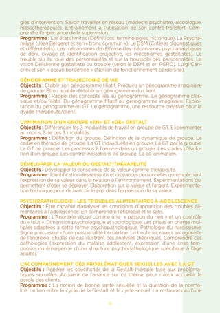 18
gies d’intervention. Savoir travailler en réseau (médecin psychiatre, alcoologue,
massothérapeute). Entraînement à l’utilisation de son contre-transfert. Com-
prendre l’importance de la supervision.
Programme : Les états limites (Définitions, terminologies, historique). La Psycha-
nalyse (Jean Bergeret et son « tronc commun »). Le DSM (Critères diagnostiques
et différentiels). Les mécanismes de défense (les mécanismes psychanalytiques
de déni, clivage et identification projective, les mécanismes gestaltistes). Le
trouble sur la roue des personnalités et sur la boussole des personnalités. La
vision Delislienne gestaltiste du trouble (selon le DSM et en PGRO). Luigi Can-
crini et son « océan borderline » (Notion de fonctionnement borderline)
GÉNOGRAMME ET TRAJECTOIRE DE VIE
Objectifs : Établir son génogramme filiatif. Produire un génogramme imaginaire
de groupe. Être capable d’établir un génogramme du client.
Programme : Rappel des concepts liés au génogramme. Le génogramme clas-
sique et/ou filiatif. Du génogramme filiatif au génogramme imaginaire. Exploi-
tation du génogramme en GT. Le génogramme, une ressource créative pour la
dyade thérapeute/client.
L’ANIMATION D’UN GROUPE «EN» ET «DE» GESTALT
Objectifs : Différencier les 3 modalités de travail en groupe de GT. Expérimenter
au moins 2 de ces 3 modalités.
Programme : Définition du groupe. Définition de la dynamique de groupe. Le
cadre en thérapie de groupe. La GT individuelle en groupe. La GT par le groupe.
La GT de groupe. Les processus à l’œuvre dans un groupe. Les stades d’évolu-
tion d’un groupe. Les contre-indications de groupe. La co-animation.
DÉVELOPPER LA VALEUR DU GESTALT THÉRAPEUTE
Objectifs : Développer la conscience de sa valeur comme thérapeute.
Programme : Identification des ressentis et croyances personnelles qui empêchent
l’expression de sa valeur dans la relation à l’environnement. Expérimentations qui
permettent d’oser se déployer. Élaboration sur la valeur et l’argent. Expérimenta-
tion technique pour de franchir le pas dans l’expression de sa valeur.
Psychopathologie : LES TROUBLES ALIMENTAIRES à adolescence
Objectifs : Être capable d’analyser les conditions d’apparition des troubles ali-
mentaires à l’adolescence. En comprendre l’étiologie et le sens.
Programme : L’Anorexie vécue comme une » passion du rien » et un contrôle
du « tout ». Dimension psychologique et sociologique. Les prises en charge mul-
tiples adaptées à cette forme psychopathologique. Pathologie du narcissisme.
Signe précurseur d’une personnalité borderline. La boulimie, revers antagoniste
de l’anorexie. Études de cas illustrant ces analyses théoriques. Comprendre ces
pathologies (expression du malaise adolescent, expression d’une crise tem-
poraire ou émergence d’une structure psychopathologique spécifique à l’âge
adulte).
L’accompagnement des problématiques sexuelles avec la GT
Objectifs : Repérer les spécificités de la Gestalt-thérapie face aux probléma-
tiques sexuelles. Acquérir de l’aisance sur ce thème, pour mieux accueillir la
parole des clients.
Programme : La notion de bonne santé sexuelle et la question de la norma-
lité. Le lien entre le cycle de la Gestalt et le cycle sexuel. La restauration d’une
 