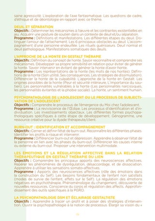 19
saine agressivité. L’exploration de l’axe fantasmatique. Les questions de cadre,
d’éthique et de déontologie en rapport avec ce thème.
DEUIL ET SÉPARATION
Objectifs : Déterminer les mécanismes à l’œuvre et les contraintes existentielles en
jeu. Acquérir une posture de soutien dans un contexte de deuil et/ou séparation.
Programme : Définitions et manifestations. Les différentes étapes du deuil. Dis-
tinguer l’amour de l’attachement. Les 6 principaux obstacles au deuil. L’accom-
pagnement d’une personne endeuillée. Les rituels guérisseurs. Deuil normal et
deuil pathologique. Manifestations somatiques des deuils.
L’APPROCHE DE LA HONTE EN GESTALT THÉRAPIE
Objectifs : Définition du concept de honte. Savoir reconnaître et comprendre ses
mécanismes. Développer sa propre sensibilité en relation pour éviter de générer
la honte. Savoir intervenir en évitant de générer la honte d’avoir honte.
Programme : Les représentations de la honte (les mots de nos hontes). Défini-
tions de la honte (Son utilité, Ses conséquences, Les stratégies de dissimulation).
Différencier la honte de la culpabilité. L’approche de la honte en Gestalt. Les
origines possibles de la honte (Peur et sécurité intérieure, L’importance du sou-
tien). Les personnalités vulnérables à la honte (Les personnalités narcissiques,
les personnalités évitantes et la phobie sociale). La honte, un sentiment humain.
Psychopathologie de l’Adolescent OU LE PROCESSUS DE SUBJECTI-
VATION DE L’ADOLESCENT
Objectifs : Comprendre le processus de l’émergence du Moi chez l’adolescent.
Programme : La reviviscence de l’Œdipe. Les processus d’identification et d’in-
dividuation. Les investissements objectaux. Les différentes formes psychopa-
thologiques spécifiques à cette étape de développement. Génogramme, une
ressource créative pour la dyade thérapeute/client.
Burn-out : identification et accompagnement
Objectifs : Cerner et définir l’état de burn-out. Reconnaître les différentes phases.
Identifier les profils à risque et intervenir.
Programme : Différencier burn-out et dépression. Apprendre à observer l’état de
la personne en lien avec les phases du burn-out. Différencier les causes interne
ou externe du burn-out. Proposer une intervention multimodale.
LES ÉMOTIONS ET LA RÉGULATION AFFECTIVE DANS LA RELATION
THÉRAPEUTIQUE EN GESTALT THÉRAPIE DU LIEN
Objectifs : Comprendre les principaux apports des neurosciences affectives.
Repérer les phénomènes de dysrégulation, désaccordage, et de dissociation.
Apprendre à utiliser les sensations somato-affectives.
Programme : Apports des neurosciences affectives (rôle des émotions dans
la construction du Self). Les besoins fondamentaux de l’enfant non satisfaits
(modes de survie de l’enfant, effets sur le Self). La régulation des émotions
négatives en psychothérapie. Phénoménologie du changement, découverte de
nouvelles ressources. Conscience du corps et régulation des affects. Approfon-
dissement des outils spécifiques à la PGRO.
LA PSYCHOPATHOLOGIE DSM ET ÉCLAIRAGE GESTALTISTE
Objectifs : Apprendre à tracer un profil et à poser des stratégies d’interven-
tion. Ouvrir la psychopathologie à la notion de processus. Élargir sa vision du «
 