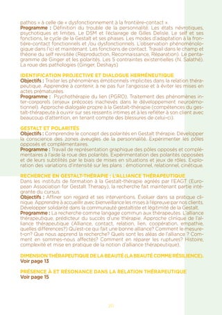 20
pathos » à celle de « dysfonctionnement à la frontière-contact ».
Programme : Définition du trouble de la personnalité. Les états névrotiques,
psychotiques et limites. Le DSM et l’éclairage de Gilles Delisle. Le self et ses
fonctions, le cycle de la Gestalt et ses phases. Les modes d’adaptation à la fron-
tière-contact fonctionnels et /ou dysfonctionnels. L’observation phénoménolo-
gique dans l’ici et maintenant. Les fonctions de contact. Travail dans le champ et
théorie du self revisitée (Reproduction, Reconnaissance, Réparation). Le penta-
gramme de Ginger et les polarités. Les 5 contraintes existentielles (N. Salathé).
La roue des pathologies (Ginger, Deshays)
Identification projective et dialogue herméneutique
Objectifs : Traiter les phénomènes émotionnels implicites dans la relation théra-
peutique. Apprendre à contenir, à ne pas fuir l’angoisse et à éviter les mises en
actes prématurées.
Programme :  Psychothérapie du lien (PGRO). Traitement des phénomènes in-
ter-corporels (enjeux précoces inachevés dans le développement neuroémo-
tionnel). Approche dialogale propre à la Gestalt-thérapie (compétences du ges-
talt-thérapeute à ouvrir sur ses ressentis intimes et à les refléter à son client avec
beaucoup d’attention, en tenant compte des blessures de celui-ci).
Gestalt et polarités
Objectifs : Comprendre le concept des polarités en Gestalt thérapie. Développer
la conscience des zones aveugles de la personnalité. Expérimenter les pôles
opposés et complémentaires.
Programme : Travail de représentation graphique des pôles opposés et complé-
mentaires à l’aide la roue des polarités. Expérimentation des polarités opposées
et de leurs subtilités par le biais de mises en situations et jeux de rôles. Explo-
ration des variations d’intensité sur les plans : émotionnel, relationnel, cinétique.
Recherche en Gestalt-thérapie : l’alliance thérapeutique
Dans les instituts de formation à la Gestalt-thérapie agréés par l’EAGT (Euro-
pean Association for Gestalt Therapy), la recherche fait maintenant partie inté-
grante du cursus.
Objectifs : Affiner son regard et ses interventions. Évoluer dans sa pratique cli-
nique. Apprendre à accueillir avec bienveillance les mises à l’épreuve par nos clients.
Développer solidarité dans la communauté gestaltiste et légitimité de la Gestalt.
Programme : La recherche comme langage commun aux thérapeutes. L’alliance
thérapeutique, prédicteur du succès d’une thérapie. Approche clinique de l’al-
liance thérapeutique (Alliance, contact, relation, lien, coopération, empathie,
quelles différences?) Qu’est-ce qui fait une bonne alliance? Comment le mesure-
t-on? Que nous apprend la recherche? Quels sont les aléas de l’alliance ? Com-
ment en sommes-nous affectés? Comment en réparer les ruptures? Histoire,
complexité et mise en pratique de la notion d’alliance thérapeutique).
Dimensionthérapeutiquedelabeauté(labeautécommerésilience).
Voir page 13
PRÉSENCE À ET RÉSONANCE DANS LA RELATION THÉRAPEUTIQUE
Voir page 15
 