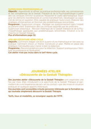 21
SUPERVISION PROFESSIONNELLE
Objectifs : Approfondir et affiner sa pratique professionnelle, ses connaissances
et ses compétences de la Gestalt Thérapie et de la Psychopathologie à partir
des cas cliniques. Enrichir sa posture. Respecter le cadre déontologique. Souli-
gner les éléments transférentiels et contre-transférentiels. Développer sa capa-
cité de remise en question. Être capable de pratiquer l’auto-vision. Élaborer des
stratégies d’intervention en fonction des problématiques rencontrées.
Programme : Supervision clinique : Partager ses questionnement dans l’intérêt
du patient-client. Exploration des cas cliniques apportés par les praticiens.
Supervision didactique : Révision théorique de la Gestalt thérapie et de la Psy-
chopathologie appliquées aux problématiques rencontrées. Initiation à la re-
cherche en Gestalt thérapie.
Plus d’informations page 32.
ATELIER D’ÉCRITURE 4ÈME CYCLE
Objectifs : Comment rédiger son écrit à partir d’une thématique en lien avec sa
pratique. Comment choisir un thème. Construire un plan. Mettre en place des
stratégies individuelles pour mener à bien la rédaction.
Programme : Recommandations pour la rédaction. Support pratique pour l’écri-
ture, la soutenance et l’évaluation.
Cet atelier n’est pas inclus dans le tarif 4ème cycle.
JOURNÉES ATELIER
«Découverte de la Gestalt Thérapie»
Des journées atelier «Découverte de la Gestalt Thérapie» sont organisées une
fois par mois. Elles introduisent à la spécificité de la Gestalt Thérapie et per-
mettent de vivre l’expérience de cet « art du contact » par des mises en situation
pratiques et quelques apports théoriques.
Ces journées sont accessibles à toute personne intéressée par la formation ou
qui souhaite simplement découvrir la Gestalt Thérapie.
Tarifs, lieux et modalités, se renseigner auprès de l’IFFP.
 