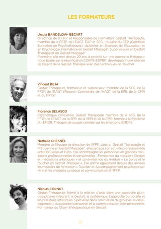 LES FORMATEURS
Ursula BANDELOW- BÉCART
Directrice de l’I.F.F.P. et Responsable de Formation, Gestalt Thérapeute,
membre de la FF2P, de l’EAGT, EAP et SFG, titulaire du CEP (Certificat
Européen de Psychothérapie), diplômée en Sciences de l’Education et
en Psychologie, Formatrice en Gestalt Massage®, Superviseure en Gestalt
Thérapie et en Gestalt Massage®.
Pionnière, elle met depuis 20 ans la priorité sur une approche thérapeu-
tique basée sur la réunification CORPS-ESPRIT, développant une alliance
de l’esprit de la Gestalt Thérapie avec des techniques de Toucher.
Vincent BEJA
Gestalt Thérapeute, formateur et superviseur, membre de la SFG, de la
FF2P, de l’EAGT (Resarch Committe), de l’AAGT, de la SPR, de la CMR
et du NYIGT.
Florence BELASCO
Psychologue clinicienne, Gestalt Thérapeute, membre de la SFG, de la
FF2P, de l’EAGT, de la SPR, de la SEPI et de la CMR, formée à la Systémie
et l’EMDR, Thérapie de couple centrée sur les émotions, EMDR).
Nathalie CHESNEL
Membre de l’équipe de direction de l’IFFP, Juriste, Gestalt Thérapeute et
Praticienne en Gestalt Massage®, elle partage son activité professionnelle
entre Bruxelles et Paris. Elle accompagne les personnes en grandes tran-
sitions professionnelles et personnelles . Formatrice du module « Gestalt
et médiations artistiques » et co-animatrice du module « Le corps et le
toucher en Gestalt-Thérapie ». Elle anime également depuis des années
les modules de formation « Toucher et Accompagnement psychocorpo-
rel » et les modules juridique et communication à l’IFFP.
Nicolas CORNUT
Gestalt Thérapeute, formé à la relation d’aide dans une approche pluri-
disciplinaire intégrant la Gestalt, la systémique, l’approche corporelle et
les pratiques artistiques. Spécialisé dans l’animation de groupes, le déve-
loppement du potentiel personnel et la communication interpersonnelle.
Formateur du Clown thérapeutique en Gestalt.
22
 