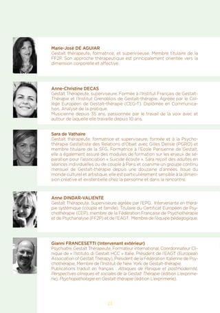 23
Marie-José DE AGUIAR
Gestalt thérapeute, formatrice, et superviseuse. Membre titulaire de la
FF2P. Son approche thérapeutique est principalement orientée vers la
dimension corporelle et affective.
Anne-Christine DECAS
Gestalt Thérapeute, superviseure. Formée à l’Institut Français de Gestalt-
Thérapie et l’Institut Grenoblois de Gestalt-thérapie. Agréée par le Col-
lège Européen de Gestalt-thérapie (CEG-T). Diplômée en Communica-
tion. Analyse de la pratique.
Musicienne depuis 35 ans, passionnée par le travail de la voix avec et
autour de laquelle elle travaille depuis 10 ans.
Sara de Vathaire
Gestalt thérapeute, formatrice et superviseure, formée et à la Psycho-
thérapie Gestaltiste des Relations d’Objet avec Gilles Delisle (PGRO) et
membre titulaire de la SFG. Formatrice à l’Ecole Parisienne de Gestalt,
elle a également assuré des modules de formation sur les enjeux de sé-
paration pour l’association « Suicide écoute ». Sara reçoit des adultes en
séances individuelles ou de couple à Paris et coanime un groupe continu
mensuel de Gestalt-thérapie depuis une douzaine d’années. Issue du
monde culturel et artistique, elle est particulièrement sensible à la dimen-
sion créative et existentielle chez la personne et dans la rencontre.
Anne DINDAR-VALIENTE
Gestalt Thérapeute, Superviseure agréée par l’EPG, Intervenante en théra-
pie systémique (couple et famille). Titulaire du Certificat Européen de Psy-
chothérapie (CEP), membre de la Fédération Française de Psychothérapie
et de Psychanalyse (FF2P) et de l’EAGT. Membre de l’équipe pédagogique.
Gianni FRANCESETTI (Intervenant extérieur)
Psychiatre, Gestalt Thérapeute, Formateur international, Coordonnateur Cli-
nique de « l’Istituto di Gestalt HCC » Italie, Président de l’EAGT (European
Association of Gestalt Therapy), Président de la Fédération Italienne de Psy-
chothérapie, Membre de l’Institut de New York de Gestalt-thérapie.
Publications traduit en français : Attaques de Panique et postmodernité,
Perspectives cliniques et sociales de la Gestalt Thérapie (édition L’exprime-
rie), Psychopathologie en Gestalt-thérapie (édition L’exprimerie).
 