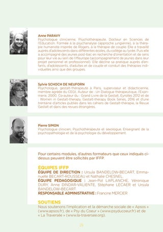 25
Anne PARAVY
Psychologue clinicienne, Psychothérapeute. Docteur en Sciences de
l’Education. Formée à la psychanalyse (approche jungienne), à la théra-
pie humaniste inspirée de Rogers, à la thérapie de couple. Elle a travaillé
auprès d’adolescents dans différentes écoles, du collège au lycée. Puis elle
a accompagné des jeunes post-bac en recherche d’orientation et de sens
pour leur vie au sein de l’iffeurope (accompagnement de jeunes dans leur
projet personnel et professionnel). Elle décline sa pratique auprès d’en-
fants, d’adolescents, d’adultes et de couple et conduit des thérapies indi-
viduelles ainsi que des groupes.
Sylvie SCHOCH DE NEUFORN
Psychologue, gestalt-thérapeute à Paris, superviseur et didacticienne,
membre agréée du CEGt. Auteur de : Un Dialogue thérapeutique, l’Expri-
merie, 2000, Co-auteur du : Grand Livre de la Gestalt, Eyrolles 2012 et de
: Women in Gestalt-therapy, Gestalt-therapy Book Series, 2016 et d’une
trentaine d’articles publiés dans les cahiers de Gestalt-thérapie, la Revue
Gestalt et dans des revues étrangères.
Pierre SIMON
Psychologue clinicien, Psychothérapeute et sexologue. Enseignant de la
psychopathologie et de la psychologie du développement.
Pour certains modules, d’autres formateurs que ceux indiqués ci-
dessus peuvent être sollicités par IFFP.
ÉQUIPES IFFP
ÉQUIPE DE DIRECTION : Ursula BANDELOW-BECART, Emma-
nuelle BECART-ROUSSEAU et Nathalie CHESNEL.
ÉQUIPE PEDAGOGIQUE : Jean-Pol LAPLANCHE, Véronique
DURY, Anne Dindar-Valiente, Stéphane LECAER et Ursula
BANDELOW-BECART.
RESPONSABLE ADMINISTRATIVE : Francine MERCIER
SOUTIENS
Nous soutenons l’implication et la démarche sociale de « Apsos »
(www.apsos.fr), de « Psy du Coeur » (www.psyducoeur.fr) et de
« La Traversée » (www.la-traversee.org).
 
