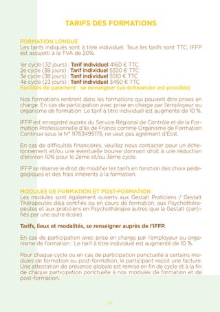 26
TARIFS DES FORMATIONS
FORMATION LONGUE
Les tarifs indiqués sont à titre individuel. Tous les tarifs sont TTC, IFFP
est assujetti à la TVA de 20%.
1er cycle (32 jours) : Tarif individuel 4160 € TTC
2e cycle (38 jours) : Tarif individuel 5320 € TTC
3e cycle (38 jours) : Tarif individuel 5510 € TTC
4e cycle (23 jours) : Tarif individuel 3450 € TTC
Facilités de paiement : se renseigner (un échéancier est possible)
Nos formations rentrent dans les formations qui peuvent être prises en
charge. En cas de participation avec prise en charge par l’employeur ou
organisme de formation: Le tarif à titre individuel est augmenté de 10 %.
IFFP est enregistré auprès du Service Régional de Contrôle et de la For-
mation Professionnelle d’Ile de France comme Organisme de Formation
Continue sous le N° 11753495175, ne vaut pas agrément d’Etat.
En cas de difficultés financières, veuillez nous contacter pour un éche-
lonnement et/ou une éventuelle bourse donnant droit à une réduction
d’environ 10% pour le 2ème et/ou 3ème cycle.
IFFP se réserve le droit de modifier les tarifs en fonction des choix péda-
gogiques et des frais inhérents à la formation.
MODULES DE FORMATION ET POST-FORMATION
Les modules sont également ouverts aux Gestalt Praticiens / Gestalt
Thérapeutes déjà certifiés ou en cours de formation, aux Psychothéra-
peutes et aux praticiens en Psychothérapie autres que la Gestalt (certi-
fiés par une autre école).
Tarifs, lieux et modalités, se renseigner auprès de l’IFFP.
En cas de participation avec prise en charge par l’employeur ou orga-
nisme de formation : Le tarif à titre individuel est augmenté de 10 %.
Pour chaque cycle ou en cas de participation ponctuelle à certains mo-
dules de formation ou post-formation, le participant reçoit une facture.
Une attestation de présence globale est remise en fin de cycle et à la fin
de chaque participation ponctuelle à nos modules de formation et de
post-formation.
 
