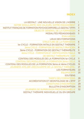 INDEX
LA GESTALT : UNE NOUVELLE VISION DE L’HOMME
NOTRE SINGULARITÉ, NOS VALEURS, NOTRE ENGAGEMENT
INSTITUT FRANÇAIS DE FORMATION PSYCHOCORPORELLE (GESTALT IFFP)
OBJECTIF GÉNÉRAL DE LA FORMATION
MODALITÉS PÉDAGOGIQUES
ÉVALUATION
LIEUX DES FORMATIONS
STRUCTURE DE LA FORMATION
1er CYCLE - FORMATION INITALE EN GESTALT THÉRAPIE
2ème CYCLE - FORMATION DE GESTALT PRATICIEN
3ème CYCLE - FORMATION DE GESTALT THÉRAPEUTE
4ème CYCLE - FORMATION ET CERTIFICATION FINALE
DE GESTALT THÉRAPEUTE - CEP
CONTENU DES MODULES DE LA FORMATION 1er CYCLE
CONTENU DES MODULES DE LA FORMATION 2ème CYCLE
CONTENU DES MODULES DE LA FORMATION 3ème et 4ème CYCLES
JOURNÉES ATELIER «DÉCOUVERTE DE LA GESTALT THÉRAPIE»
LES FORMATEURS
ÉQUIPES IFFP
SOUTIENS
TARIFS DES FORMATIONS
ACCRÉDITATION ET DÉONTOLOGIE DE L’IFFP
CONDITIONS D’INSCRIPTION
BULLETIN D’INSCRIPTION
JOURNÉES DE SUPERVISION PROFESSIONNELLE
GESTALT THÉRAPIE INDIVIDUELLE OU EN GROUPE
1
2
3
4
5
6
7
8
9
10
11
13
16
21
22
25
26
27
29
30
32
 