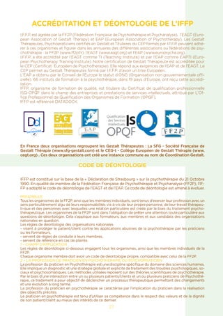ACCRÉDITATION ET DÉONTOLOGIE DE L’IFFP
I.F.F.P. est agréée par la FF2P (Fédération Française de Psychothérapie et Psychanalyse), l’EAGT (Euro-
pean Association of Gestalt Therapy) et EAP (European Association of Psychotherapy). Les Gestalt
Thérapeutes, Psychopraticiens certifiés en Gestalt et Titulaires du CEP formés par I.F.F.P. peuvent adhé-
rer à ces organismes et figurer dans les annuaires des différentes associations ou fédérations de psy-
chothérapie : la FF2P (www.ff2p.fr), l’EAGT (www.eagt.org) et l’EAP (www.europsyche.org).
I.F.F.P. a été accrédité par l’EAGT comme TI (Teaching Institute) et par l’EAP comme EAPTI (Euro-
pean Psychotherapy Training Institute). Notre certification de Gestalt Thérapeute est accréditée pour
le CEP (Certificat Européen de Psychotherapie). Elle répond aux exigences de l’EAP et de l’EAGT. Le
CEP permet au Gestalt Thérapeutes formé par I.F.F.P. d’avoir un titre Européen.
L’EAP a obtenu par le Conseil de l’Europe le statut d’ONG (Organisation non gouvernementale offi-
cielle). 66 instituts de formation à la psychothérapie, dans 19 pays d’Europe, ont reçu cette accrédi-
tation.
IFFP, organisme de formation de qualité, est titulaire du Certificat de qualification professionnelle
ISQ-OPQF dans le champ des entreprises et prestations de services intellectuels, attribué par L’Of-
fice Professionnel de Qualification des Organismes de Formation (OPQF).
IFFP est référencé DATADOCK.
En France deux organisations regroupent les Gestalt Thérapeutes : La SFG - Société Française de
Gestalt Thérapie (www.sfg-gestalt.com) et le CEG-t - Collège Européen de Gestalt Thérapie (www.
cegt.org) . Ces deux organisations ont créé une instance commune au nom de Coordination Gestalt.
CODE DE DÉONTOLOGIE
IFFP est constitué sur la base de la « Déclaration de Strasbourg » sur la psychothérapie du 21 Octobre
1990. En qualité de membre de la Fédération Française de Psychothérapie et Psychanalyse (FF2P), l’IF-
FP a adopté le code de déontologie de l’EAGT et de l’EAP. Ce code de déontologie est amené à évoluer.
PREAMBULE
Tous les organismes de la FF2P, ainsi que les membres individuels, sont tenus d’exercer leur profession avec un
sens particulièrement aïgu de leurs responsabilités vis-à-vis de leur propre personne, de leur travail thérapeu-
ti-que et des personnes avec lesquelles une relation particulière est créée par le biais du traitement psycho-
thérapeutique. Les organismes de la FF2P sont dans l’obligation de prêter une attention toute particulière aux
questions de déontologie. Cela s’applique aux formateurs, aux membres et aux candidats des organisations
nationales en question.
Les règles de déontologie des organisations nationales
- visent à protéger le patient/client contre les applications abusives de la psychothérapie par les praticiens
ou les formateurs,
- servent de règles de conduite à leurs membres,
- servent de référence en cas de plainte.
1 – CHAMP D’APPLICATION
Les règles de déontologie ci-dessous engagent tous les organismes, ainsi que les membres individuels de la
FF2P.
Chaque organisme membre doit avoir un code de déontologie propre, compatible avec celui de la FF2P.
2 – LA PROFESSION DE PRATICIEN EN PSYCHOTHERAPIE OU PSYCHOPRATICIEN
La profession du praticien en Psychothérapie est une discipline spécifique du domaine des sciences humaines.
Elle implique un diagnostic et une stratégie globale et explicite de traitement des troubles psychologiques, so-
ciaux et psychosomatiques. Les méthodes utilisées reposent sur des théories scientifiques de psychothérapie.
Par le biais d’une interaction entre un ou plusieurs patients/clients et un ou plusieurs praticiens de Psychothé-
rapie, ce traitement a pour objectif de déclencher un processus thérapeutique permettant des changements
et une évolution à long terme.
La profession du praticien en psychothérapie se caractérise par l’implication du praticien dans la réalisation
des objectifs précités.
Le praticien en psychothérapie est tenu d’utiliser sa compétence dans le respect des valeurs et de la dignité
de son patient/client au mieux des intérêts de ce dernier.
27
 