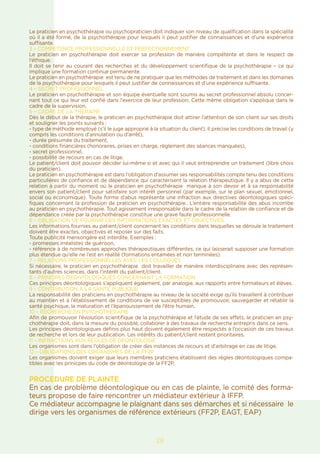 Le praticien en psychothérapie ou psychopraticien doit indiquer son niveau de qualification dans la spécialité
où il a été formé, de la psychothérapie pour lesquels il peut justifier de connaissances et d’une expérience
suffisante.
3 – COMPETENCE PROFESSIONNELLE ET PERFECTIONNEMENT
Le praticien en psychothérapie doit exercer sa profession de manière compétente et dans le respect de
l’éthique.
Il doit se tenir au courant des recherches et du développement scientifique de la psychothérapie – ce qui
implique une formation continue permanente.
Le praticien en psychothérapie est tenu de ne pratiquer que les méthodes de traitement et dans les domaines
de la psychothérapie pour lesquels il peut justifier de connaissances et d’une expérience suffisante.
4 – SECRET PROFESSIONNEL
Le praticien en psychothérapie et son équipe éventuelle sont soumis au secret professionnel absolu concer-
nant tout ce qui leur est confié dans l’exercice de leur profession. Cette même obligation s’applique dans le
cadre de la supervision.
5 – CADRE DE LA THERAPIE
Dès le début de la thérapie, le praticien en psychothérapie doit attirer l’attention de son client sur ses droits
et souligner les points suivants :
- type de méthode employé (s’il le juge approprié à la situation du client). Il précise les conditions de travail (y
compris les conditions d’annulation ou d’arrêt),
- durée présumée du traitement,
- conditions financières (honoraires, prises en charge, règlement des séances manquées),
- secret professionnel,
- possibilité de recours en cas de litige.
Le patient/client doit pouvoir décider lui-même si et avec qui il veut entreprendre un traitement (libre choix
du praticien).
Le praticien en psychothérapie est dans l’obligation d’assumer ses responsabilités compte tenu des conditions
particulières de confiance et de dépendance qui caractérisent la relation thérapeutique. Il y a abus de cette
relation à partir du moment où le praticien en psychothérapie manque à son devoir et à sa responsabilité
envers son patient/client pour satisfaire son intérêt personnel (par exemple, sur le plan sexuel, émotionnel,
social ou économique). Toute forme d’abus représente une infraction aux directives déontologiques spéci-
fiques concernant la profession de praticien en psychothérapie.. L’entière responsabilité des abus incombe
au praticien en psychothérapie. Tout agissement irresponsable dans le cadre de la relation de confiance et de
dépendance créée par la psychothérapie constitue une grave faute professionnelle.
6 – OBLIGATION DE FOURNIR DES INFORMATIONS EXACTES ET OBJECTIVES
Les informations fournies au patient/client concernant les conditions dans lesquelles se déroule le traitement
doivent être exactes, objectives et reposer sur des faits.
Toute publicité mensongère est interdite. Exemples :
- promesses irréalistes de guérison,
- référence à de nombreuses approches thérapeutiques différentes, ce qui laisserait supposer une formation
plus étendue qu’elle ne l’est en réalité (formations entamées et non terminées).
7 – RELATIONS PROFESSIONNELLES AVEC LES COLLEGUES
Si nécessaire, le praticien en psychothérapie doit travailler de manière interdisciplinaire avec des représen-
tants d’autres sciences, dans l’intérêt du patient/client.
8 – PRINCIPES DEONTOLOGIQUES CONCERNANT LA FORMATION
Ces principes déontologiques s’appliquent également, par analogie, aux rapports entre formateurs et élèves.
9 – CONTRIBUTION A LA SANTE PUBLIQUE
La responsabilité des praticiens en psychothérapie au niveau de la société exige qu’ils travaillent à contribuer
au maintien et à l’établissement de conditions de vie susceptibles de promouvoir, sauvegarder et rétablir la
santé psychique, la maturation et l’épanouissement de l’être humain.
10 – RECHERCHE EN PSYCHOTHERAPIE
Afin de promouvoir l’évolution scientifique de la psychothérapie et l’étude de ses effets, le praticien en psy-
chothérapie doit, dans la mesure du possible, collaborer à des travaux de recherche entrepris dans ce sens.
Les principes déontologiques définis plus haut doivent également être respectés à l’occasion de ces travaux
de recherche et lors de leur publication. Les intérêts du patient/client restent prioritaires.
11 – INFRACTIONS AUX REGLES DE DEONTOLOGIE
Les organismes sont dans l’obligation de créer des instances de recours et d’arbitrage en cas de litige.
12 – OBLIGATIONS DES ORGANISMES DE LA FF2P
Les organismes doivent exiger que leurs membres praticiens établissent des règles déontologiques compa-
tibles avec les prinicpes du code de déontologie de la FF2P.
PROCEDURE DE PLAINTE
En cas de problème déontologique ou en cas de plainte, le comité des forma-
teurs propose de faire rencontrer un médiateur extérieur à IFFP.
Ce médiateur accompagne le plaignant dans ses démarches et si nécessaire le
dirige vers les organismes de référence extérieurs (FF2P, EAGT, EAP)
28
 