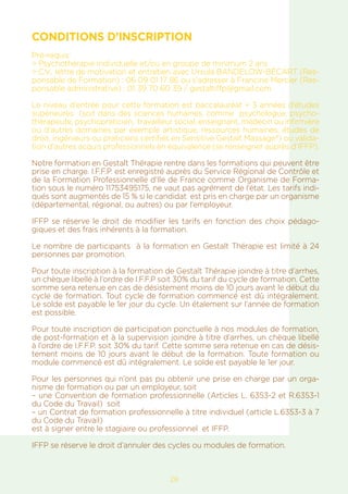 CONDITIONS D’INSCRIPTION
Pré-requis:
> Psychothérapie individuelle et/ou en groupe de minimum 2 ans
> C.V., lettre de motivation et entretien avec Ursula BANDELOW-BÉCART (Res-
ponsable de Formation) : 06 09 01 17 86 ou s’adresser à Francine Mercier (Res-
ponsable administrative) : 01 39 70 60 39 / gestaltiffp@gmail.com
Le niveau d’entrée pour cette formation est baccalauréat + 3 années d’études
supérieures (soit dans des sciences humaines, comme psychologue, psycho-
thérapeute, psychopraticien, travailleur social, enseignant, médecin ou infirmière
ou d’autres domaines par exemple artistique, ressources humaines, études de
droit, ingénieurs ou praticiens certifiés en Sensitive Gestalt Massage®) ou valida-
tion d’autres acquis professionnels en équivalence (se renseigner auprès d’IFFP).
Notre formation en Gestalt Thérapie rentre dans les formations qui peuvent être
prise en charge. I.F.F.P. est enregistré auprès du Service Régional de Contrôle et
de la Formation Professionnelle d’Ile de France comme Organisme de Forma-
tion sous le numéro 11753495175, ne vaut pas agrément de l’état. Les tarifs indi-
qués sont augmentés de 15 % si le candidat est pris en charge par un organisme
(départemental, régional, ou autres) ou par l’employeur.
IFFP se réserve le droit de modifier les tarifs en fonction des choix pédago-
giques et des frais inhérents à la formation.
Le nombre de participants à la formation en Gestalt Thérapie est limité à 24
personnes par promotion.
Pour toute inscription à la formation de Gestalt Thérapie joindre à titre d’arrhes,
un chèque libellé à l’ordre de I.F.F.P soit 30% du tarif du cycle de formation. Cette
somme sera retenue en cas de désistement moins de 10 jours avant le début du
cycle de formation. Tout cycle de formation commencé est dû intégralement.
Le solde est payable le 1er jour du cycle. Un étalement sur l’année de formation
est possible.
Pour toute inscription de participation ponctuelle à nos modules de formation,
de post-formation et à la supervision joindre à titre d’arrhes, un chèque libellé
à l’ordre de I.F.F.P. soit 30% du tarif. Cette somme sera retenue en cas de désis-
tement moins de 10 jours avant le début de la formation. Toute formation ou
module commencé est dû intégralement. Le solde est payable le 1er jour.
Pour les personnes qui n’ont pas pu obtenir une prise en charge par un orga-
nisme de formation ou par un employeur, soit
– une Convention de formation professionnelle (Articles L. 6353-2 et R.6353-1
du Code du Travail) soit
– un Contrat de formation professionnelle à titre individuel (article L.6353-3 à 7
du Code du Travail)
est à signer entre le stagiaire ou professionnel et IFFP.
IFFP se réserve le droit d’annuler des cycles ou modules de formation.
29
 