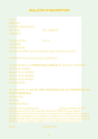 1730
BULLETIN D’INSCRIPTION
NOM :				
PRÉNOM :
DATE DE NAISSANCE :
TÉL. FIXE :			 TÉL. MOBILE :
ADRESSE :
CODE POSTAL :		 VILLE :
COURRIEL :
PROFESSION :
Numéro de SIRET (activité libérale, auto-entrepreneur, etc) :
COMMENT NOUS AVEZ-VOUS CONNUS ?
JE M’INSCRIS À LA FORMATION LONGUE DE GESTALT THÉRAPIE :
1er CYCLE ANNÉE :
2ème CYCLE ANNÉE :
3ème CYCLE ANNÉE :
4ème CYCLE ANNÉE :
SUPERVISION :
JE M’INSCRIS À UN OU DES MODULE(S) DE LA FORMATION OU
POST-FORMATION :
MODULE(S) :
DATE(S) :
FORMATEUR(S) :
Je joins 30 % d’arrhes soit :			 Euros à l’ordre de IFFP.
(à renvoyer à I.F.F.P. 231, rue Paul Doumer, 78510 Triel sur Seine)
Je reconnais avoir pris connaissance et accepte les conditions d’inscriptions fi-
gurant dans le programme et signerai le contrat ou la convention de formation
professionnelle à titre individuel pour la formation ou le module choisi avant le
début de celui-ci (Articles L.6353-2 à 7 et R. 6353-1 du code du travail).
DATE				SIGNATURE
 