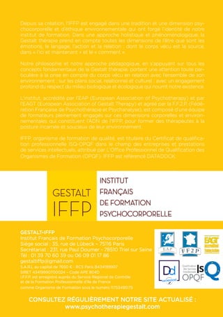 Depuis sa création, l’IFFP est engagé dans une tradition et une dimension psy-
chocorporelle et d’éthique environnementale qui ont forgé l’identité de notre
institut de formation. Dans une approche holistique et phénoménologique, la
Gestalt thérapie prend en compte toutes les dimensions de l’être que sont les
émotions, le langage, l’action et la relation ; dont le corps vécu est la source,
dans « l’ici et maintenant » et le « comment ».
Notre philosophie et notre approche pédagogique, en s’appuyant sur tous les
concepts fondamentaux de la Gestalt thérapie, portent une attention toute par-
ticulière à la prise en compte du corps vécu en relation avec l’ensemble de son
environnement ; sur les plans social, relationnel et culturel ; avec un engagement
profond du respect du milieu biologique et écologique qui nourrit notre existence.
L’institut, accrédité par l’EAP (European Association of Psychotherapy) et par
l’EAGT (European Association of Gestalt Therapy) et agréé par la F.F.2.P. (Fédé-
ration Française de Psychothérapie et Psychanalyse), est composé d’une équipe
de formateurs pleinement engagés sur ces dimensions corporelles et environ-
nementales qui constituent l’ADN de l’IFFP, pour former des thérapeutes à la
posture incarnée et soucieux de leur environnement.
IFFP, organisme de formation de qualité, est titulaire du Certificat de qualifica-
tion professionnelle ISQ-OPQF dans le champ des entreprises et prestations
de services intellectuels, attribué par L’Office Professionnel de Qualification des
Organismes de Formation (OPQF). IFFP est référencé DATADOCK.
GESTALT-IFFP
Institut Français de Formation Psychocorporelle
Siége social : 35, rue de Lübeck – 75116 Paris
Secrétariat : 231, rue Paul Doumer - 78510 Triel sur Seine
Tél : 01 39 70 60 39 ou 06 09 01 17 86
gestaltiffp@gmail.com
S.A.R.L au capital de 7650 € - RCS Paris B434199907
SIRET 43419990700024 – Code APE 804D
I.F.F.P. est enregistré auprès du Service Régional de Contrôle
et de la Formation Professionnelle d’Ile de France
comme Organisme de Formation sous le numéro 11753495175
CONSULTEZ RÉGULIÈREMENT NOTRE SITE ACTUALISÉ :
www.psychotherapiegestalt.com
 
