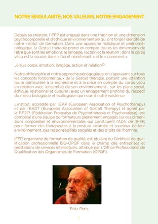 2
NOTRESINGULARITÉ,NOSVALEURS,NOTREENGAGEMENT
Depuis sa création, l’IFFP est engagé dans une tradition et une dimension
psychocorporelle et d’éthique environnementale qui ont forgé l’identité de
notre institut de formation. Dans une approche holistique et phénomé-
nologique, la Gestalt thérapie prend en compte toutes les dimensions de
l’être que sont les émotions, le langage, l’action et la relation ; dont le corps
vécu est la source, dans « l’ici et maintenant » et le « comment ».
Je suis corps, émotion, langage, action et relation©
Notre philosophie et notre approche pédagogique, en s’appuyant sur tous
les concepts fondamentaux de la Gestalt thérapie, portent une attention
toute particulière à la recherche et à la prise en compte du corps vécu
en relation avec l’ensemble de son environnement ; sur les plans social,
éthique, relationnel et culturel ; avec un engagement profond du respect
du milieu biologique et écologique qui nourrit notre existence.
L’institut, accrédité par l’EAP (European Association of Psychotherapy)
et par l’EAGT (European Association of Gestalt Therapy) et agréé par
la F.F.2.P. (Fédération Française de Psychothérapie et Psychanalyse), est
composé d’une équipe de formateurs pleinement engagés sur ces dimen-
sions corporelles et environnementales qui constituent l’ADN de l’IFFP,
pour former des thérapeutes à la posture incarnée et soucieux de leur
environnement, des responsabilités sociales et des droits de l’homme.
IFFP, organisme de formation de qualité, est titulaire du Certificat de qua-
lification professionnelle ISQ-OPQF dans le champ des entreprises et
prestations de services intellectuels, attribué par L’Office Professionnel de
Qualification des Organismes de Formation (OPQF).
Fritz Perls
 