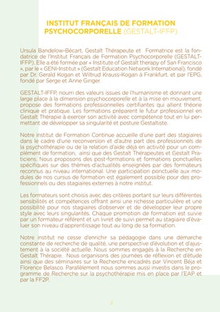 INSTITUT FRANÇAIS DE FORMATION
PSYCHOCORPORELLE (GESTALT-IFFP)
Ursula Bandelow-Bécart, Gestalt Thérapeute et Formatrice est la fon-
datrice de l’Institut Français de Formation Psychocorporelle (GESTALT-
IFFP). Elle a été formée par « Institute of Gestalt therapy of San Francisco
», par le « GENI-Institut » (Gestalt Education Network International), fondé
par Dr. Gerald Kogan et Wiltrud Krauss-Kogan à Frankfurt, et par l’EPG,
fondé par Serge et Anne Ginger.
GESTALT-IFFP, nourri des valeurs issues de l’humanisme et donnant une
large place à la dimension psychocorporelle et à la mise en mouvement,
propose des formations professionnelles certifiantes qui allient théorie
clinique et pratique. Les formations préparent le futur professionnel en
Gestalt Thérapie à exercer son activité avec compétence tout en lui per-
mettant de développer sa singularité et posture Gestaltiste.
Notre institut de Formation Continue accueille d’une part des stagiaires
dans le cadre d’une reconversion et d’autre part des professionnels de
la psychothérapie ou de la relation d’aide déjà en activité pour un com-
plément de formation, ainsi que des Gestalt Thérapeutes et Gestalt Pra-
ticiens. Nous proposons des post-formations et formations ponctuelles
spécifiques sur des thèmes d’actualités enseignées par des formateurs
reconnus au niveau international. Une participation ponctuelle aux mo-
dules de nos cursus de formation est également possible pour des pro-
fessionnels ou des stagiaires externes à notre institut.
Les formateurs sont choisis avec des critères portant sur leurs différentes
sensibilités et compétences offrant ainsi une richesse particulière et une
possibilité pour nos stagiaires d’observer et de développer leur propre
style avec leurs singularités. Chaque promotion de formation est suivie
par un formateur référent et un livret de suivi permet au stagiaire d’éva-
luer son niveau d’apprentissage tout au long de sa formation.
Notre institut ne cesse d’enrichir sa pédagogie dans une démarche
constante de recherche de qualité, une perspective d’évolution et d’ajus-
tement à la société actuelle. Nous sommes engagés à la Recherche en
Gestalt Thérapie. Nous organisons des journées de réflexion et d’étude
ainsi que des séminaires sur la Recherche encadrés par Vincent Béja et
Florence Belasco. Parallèlement nous sommes aussi investis dans le pro-
gramme de Recherche sur la psychothérapie mis en place par l’EAP et
par la FF2P.
3
 