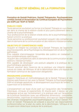 4
OBJECTIF GÉNÉRAL DE LA FORMATION
Formation de Gestalt Praticiens, Gestalt Thérapeutes, Psychopraticiens
certifiés Gestalt et titularisation du Certificat Européen de Psychothéra-
pie (CEP) par l’EAP et l’EAGT.
PUBLICS VISÉS
Toute personne souhaitant se former à la Gestalt Thérapie en vue d’exer-
cer dans le champ de la relation d’aide et plus particulièrement dans le
champ de la psychothérapie.
Tout professionnel de la relation d’aide et/ou de la psychothérapie sou-
haitant enrichir sa pratique.
Toute personne ou professionnel souhaitant acquérir des compétences
dans le domaine de la communication et des relations interpersonnelles.
OBJECTIFS ET COMPÉTENCES VISÉS
Acquérir et intégrer les concepts de la Gestalt Thérapie, de l’approche
psychocorporelle, de la Psychologie du Développement et de la Psycho-
pathologie ;
Etre capable d’accompagner l’ensemble des publics en s’adaptant à
leurs problématiques spécifiques ;
Acquérir des compétences dans le domaine de la communication et des
relations interpersonnelles ;
Etre capable de développer une posture adaptée à la pratique de la
psychothérapie gestaltiste ;
Pouvoir assumer dans l’exercice de sa pratique une intégrité respec-
tueuse du cadre, de l’éthique, et de la déontologie dans une logique de
formation continue et de supervision obligatoires.
PROGRAMME (CONTENU)
Apports théoriques et méthodologiques de la Gestalt Thérapie et des
thèmes spécifiques en lien avec la Gestalt Thérapie, la Psychopathologie
DSM et éclairage gestaltiste, le développement psychique de l’enfant, la
supervision et la recherche.
L’enseignement est basé d’une part sur l’acquisition des fondements
théoriques, cliniques et experientiels. Et d’autre part, il repose sur une
pédagogie active par l’entraînement à la pratique axé sur l’acquisition
de la posture Gestaltiste (avec ses différentes dimensions : corporelles,
émotionnelles, cognitives et relationnelles), ainsi que sur l’apprentissage
des diverses nosographies psychopathologiques. Le futur Gestalt Pra-
ticien et Gestalt Thérapeute est préparé à assumer ses responsabilités
professionnelles sur le plan du cadre, de la déontologie / éthique et de
la supervision didactique (analyse de la pratique).
 