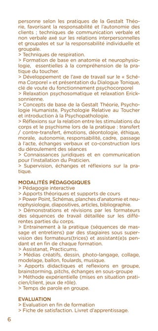 personne selon les pratiques de la Gestalt Théo-
rie, favorisant la responsabilité et l’autonomie des
clients ; techniques de communication verbale et
non verbale axé sur les relations interpersonnelles
et groupales et sur la responsabilité individuelle et
groupale.
> Techniques de respiration.
> Formation de base en anatomie et neurophysio-
logie, essentielles à la compréhension de la pra-
tique du toucher.
> Développement de l’axe de travail sur le « Sché-
ma Corporel » et présentation du Dialogue Tonique,
clé de voute du fonctionnement psychocorporel
> Relaxation psychosomatique et relaxation Erick-
sonnienne.
> Concepts de base de la Gestalt Théorie, Psycho-
logie Humaniste, Psychologie Relative au Toucher
et introduction à la Psychopathologie.
> Réflexions sur la relation entre les stimulations du
corps et le psychisme lors de la pratique : transfert
/ contre-transfert, émotions, déontologie, éthique,
morale, autonomie, responsabilité, cadre, passage
à l’acte, échanges verbaux et co-construction lors
du déroulement des séances
> Connaissances juridiques et en communication
pour l’installation du Praticien.
> Supervision, échanges et réflexions sur la pra-
tique.
Modalités Pédagogiques
> Pédagogie interactive
> Apports théoriques et supports de cours
> Power Point, Schémas, planches d’anatomie et neu-
rophysiologie, diapositives, articles, bibliographie.
> Démonstrations et révisions par les formateurs
des séquences de travail détaillée sur les diffé-
rentes parties du corps.
> Entrainement à la pratique (séquences de mas-
sage et entretiens) par des stagiaires sous super-
vision des formateurs(trices) et assistant(e)s pen-
dant et en fin de chaque formation.
> Assistanat, Practicums.
> Médias créatifs, dessin, photo-langage, collage,
modelage, ballon, foulards, musique.
> Apports didactiques et reflexions en groupe,
brainstorming, pitchs, échanges en sous-groupe
> Méthode expérientielle (mises en situation prati-
cien/client, jeux de rôle).
> Temps de parole en groupe.
Evaluation
> Evaluation en fin de formation
> Fiche de satisfaction. Livret d’apprentissage.
6
 
