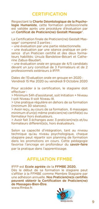 CERTIFICATION
Respectant la Charte Déontologique de la Psycho-
logie Humaniste, cette formation professionnelle
est validée après une procédure d’évaluation par
un Certificat de Praticien(ne) Gestalt Massage®.
La Certification finale de Praticien(ne) Gestalt Mas-
sage® comprend 3 parties :
– une évaluation par une partie rédactionnelle.
– une évaluation par une séance pratique en pré-
sence d’un Praticien certifié et des deux forma-
teurs habilités: Ursula Bandelow-Bécart et Cathe-
rine Zabus-Baudart.
– une évaluation orale en groupe de 4/5 candidats
devant un jury constitué de 3 Formateurs et de 2
professionnels extérieurs à IFFP.
Dates de l’Evaluation orale en groupe en 2020 :
Vendredi 15 Mai 2020 ou vendredi 9 Octobre 2020
Pour accéder à la certification, le stagiaire doit
effectuer :
> Minimum 54h d’assistanat, soit Initiation + Niveau
I soit Niveau II soit Niveau III.
> Une pratique régulière en dehors de sa formation
(minimum 30 séances).
> Avoir reçu, au cours de sa formation, 6 massages
minimum d’un(e) même praticien(ne) certifié(e) ou
formateur hors évaluateurs.
> Avoir fait 3 échanges avec 3 praticien(ne)s et/ou
formateurs different(e)s, hors évaluateurs.
Selon sa capacité d’intégration, tant au niveau
technique qu’au niveau psychologique, chaque
stagiaire peut répartir son planning de formation
dans les promotions en cours. Cette pédagogie
favorise l’ancrage en profondeur du savoir-faire
par la pratique dans l’apprentissage.
AFFILIATION FFMBE
IFFP est Ecole agréée de la FFMBE 2020.
Dès le début de sa formation le stagiaire peut
s’affilier à la FFMBE comme Membre Stagiaire par
une adhésion annuelle. Nos Praticien(ne)s certifiés
peuvent obtenir la Certification de Praticien(ne)
de Massages-Bien-Être.
www.ffmbe.fr.
9
 
