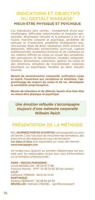 10
INDICATIONS ET OBJECTIFS
DU GESTALT MASSAGE®
MIEUX-ÊTRE PHYSIQUE ET PSYCHIQUE
Les indications sont variées : complément d’une psy-
chothérapie, difficultés relationnelles et évolution per-
sonnelle, développer l’écoute et la présence à soi et à
l’autre, mal-être corporel et psychique, problème de
solitude et d’isolement, problème d’intégration psy-
cho-sociale, états de deuil, séparation, états anxieux et
dépressifs, difficultés existentielles, burn-out, rupture
professionnelle, problèmes d’estime et de confiance en
soi, relation difficile au corps ou coupé des sensations,
des perceptions et des émotions, troubles comporte-
mentaux alimentaires, addictions, gestion du stress et
des émotions, sensation de morcellement, violences
physiques ou psychiques, troubles ou abus sexuels,
traumas.
Besoin de reconstruction corporelle, unification corps
et esprit, l’ouverture aux sensations et émotions, l’ap-
prentissage du respect du corps et de soi, développer
la sensibilité proprioceptive.
Besoin de relaxation et de détente, besoin d’un bien-être
ou mieux-être physique et psychique.
Une émotion refoulée s’accompagne
toujours d’une mémoire corporelle
Wilhelm Reich
PRÉSENTATION DE LA MÉTHODE
Des JOURNÉES PORTES OUVERTES sont proposées au cours
de l’année. C’est l’occasion de rencontrer des formateurs, des
praticiens et des stagiaires en cours de formation.
Les dates et lieux sont disponibles sur notre site internet :
www.massagegm.com
Un rendez-vous (gratuit) ou entretien téléphonique est pos-
sible avec les responsables locaux pour plus d’informations
sur la formation professionnelle :
PARIS - REGION PARISIENNE :
Ursula BANDELOW : 06 09 01 17 86
Francine Mercier - IFFP : 01 39 70 60 39 (les mardis)
LILLE :
Catherine TERROIR : 06 61 34 14 67
MARTINIQUE :
Ghilaine GERMANY : 06 96 84 99 50
BRUXELLES : Nathalie CHESNEL : sgmiffp@orange.fr
 