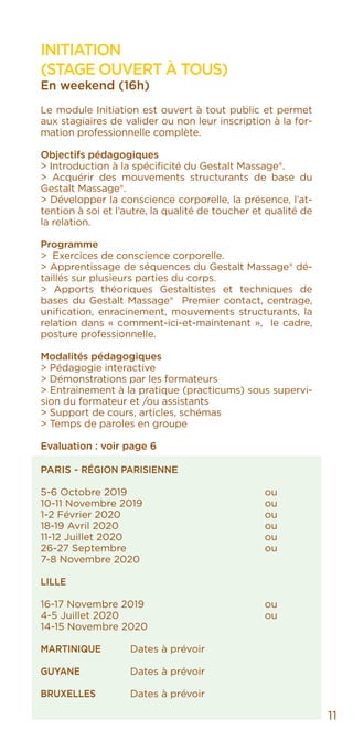 INITIATION
(STAGE OUVERT À TOUS)
En weekend (16h)
Le module Initiation est ouvert à tout public et permet
aux stagiaires de valider ou non leur inscription à la for-
mation professionnelle complète.
Objectifs pédagogiques
> Introduction à la spécificité du Gestalt Massage®.
> Acquérir des mouvements structurants de base du
Gestalt Massage®.
> Développer la conscience corporelle, la présence, l’at-
tention à soi et l’autre, la qualité de toucher et qualité de
la relation.
Programme
> Exercices de conscience corporelle.
> Apprentissage de séquences du Gestalt Massage® dé-
taillés sur plusieurs parties du corps.
> Apports théoriques Gestaltistes et techniques de
bases du Gestalt Massage® Premier contact, centrage,
unification, enracinement, mouvements structurants, la
relation dans « comment-ici-et-maintenant », le cadre,
posture professionnelle.
Modalités pédagogiques
> Pédagogie interactive
> Démonstrations par les formateurs
> Entrainement à la pratique (practicums) sous supervi-
sion du formateur et /ou assistants
> Support de cours, articles, schémas
> Temps de paroles en groupe
Evaluation : voir page 6
PARIS - RÉGION PARISIENNE
5-6 Octobre 2019				ou
10-11 Novembre 2019			 ou
1-2 Février 2020				ou
18-19 Avril 2020				ou
11-12 Juillet 2020				ou
26-27 Septembre 		 		 ou
7-8 Novembre 2020				
LILLE
16-17 Novembre 2019			 ou
4-5 Juillet 2020 		 ou
14-15 Novembre 2020
MARTINIQUE	 Dates à prévoir		
GUYANE		 Dates à prévoir
BRUXELLES	 Dates à prévoir
11
 