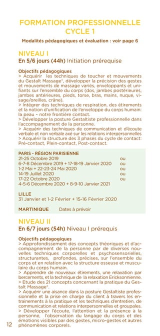 FORMATION PROFESSIONNELLE
CYCLE 1
Modalités pédagogiques et évaluation : voir page 6
NIVEAU I
En 5/6 jours (44h) Initiation prérequise
Objectifs pédagogiques
> Acquérir les techniques de toucher et mouvements
du Gestalt Massage®, développer la précision des gestes
et mouvements de massage variés, enveloppants et uni-
fiants sur l’ensemble du corps (dos, jambes postérieures,
jambes antérieures, pieds, torse, bras, mains, nuque, vi-
sage/oreilles, crâne).
> Intégrer des techniques de respiration, des étirements
et la notion d’unification de l’enveloppe du corps humain:
la peau – notre frontière contact.
> Développer la posture Gestaltiste professionnelle dans
l’accompagnement de la personne.
> Acquérir des techniques de communication et d’écoute
verbale et non verbale axé sur les relations interpersonnelles
> Acquérir la structure des 3 phases du cycle de contact:
Pré-contact, Plein-contact, Post-contact.
PARIS - RÉGION PARISIENNE
21-25 Octobre 2019				ou
6-7-8 Décembre 2019 + 17-18-19 Janvier 2020	 ou
1-2 Mai + 22-23-24 Mai 2020			 ou
14-19 Juillet 2020				 ou
17-22 Octobre 2020			 ou
4-5-6 Décembre 2020 + 8-9-10 Janvier 2021
LILLE
31 Janvier et 1-2 Février + 15-16 Février 2020
MARTINIQUE	 Dates à prévoir
NIVEAU II
En 6/7 jours (54h) Niveau I prérequis
Objectifs pédagogiques
> Approfondissement des concepts théoriques et d’ac-
compagnement de la personne par de diverses nou-
velles techniques corporelles et psychosensorielles,
structurantes, profondes, précises, sur l’ensemble du
corps et en relation avec la structure osseuse et muscu-
laire du corps humain.
> Apprendre de nouveaux étirements, une relaxation par
bercements, et la technique de la relaxation Ericksonnienne.
> Etude des 21 concepts concernant la pratique du Ges-
talt Massage®.
> Acquérir une aisance dans la posture Gestaltiste profes-
sionnelle et la prise en charge du client à travers les en-
trainements à la pratique et les techniques d’entretien, de
communication et relations interpersonnelles et groupales.
> Développer l’écoute, l’attention et la présence à la
personne, l’observation du langage du corps et des
émotions visibles par des gestes, micro-gestes et autres
phénomènes corporels.12
 