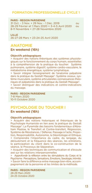 PARIS - REGION PARISIENNE
31 Oct. - 3 Nov. + 29 Nov. - 1 Déc. 2019 ou
28-29 Février et 1 Mars 2020 + 3-4-5 Avril 2020 ou
8-11 Novembre + 27-28 Novembre 2020
LILLE
26-27-28 Mars + 23-24-25 Avril 2020
ANATOMIE
En weekend (16h)
Objectifs pédagogiques
> Acquérir des notions théoriques des systèmes physiolo-
giques sur le fonctionnement du corps humain, essentielles
à la compréhension de la pratique du toucher: Système
pulmonaire, système digestif, système cardio-vasculaire, le
métabolisme énergétique, système lymphatique.
> Savoir intégrer l’enseignement de l’anatomie palpatoire
dans la pratique du Gestalt Massage®: Système osseux, sys-
tème musculaire, système articulaireles connaissances théo-
riques et palpatoires dans la pratique du Gestalt Massage®.
> Savoir distinguer des indications et contre-indications
du massage.
PARIS - REGION PARISIENNE
7-8 Mars 2020				ou
10-11 Octobre 2020
PSYCHOLOGIE DU TOUCHER I
En weekend (16h)
Objectifs pédagogiques
> Acquérir des notions historiques et théoriques de la
Psychologie Humaniste en lien avec la pratique du Gestalt
Massage®: La Pyramide des besoins fondamentaux d’Abra-
ham Maslow, le Transfert et Contre-transfert, Régression,
Système de Résistances / Défense, Passage à l’acte, Projec-
tion, Responsabilité, Autonomie, la Déontologie et Ethique.
> Comprendre l’importance du cadre, du langage, du
déroulement et la fréquence des séances, les entretiens,
la participation du client dans la co-construction de la
séance, le Processus de Séparation.
> Acquérir des techniques de communication et d’écoute
axé sur les relations interpersonnelles
> Approfondir la réflexion entre les stimulations du Corps et le
Psychisme : Perceptions, Sensations, Emotions, Sexologie, Intimité.
> Savoir faire la différence entre massage bien-être, accom-
pagnement de la personne et les limites de la méthode.
PARIS - REGION PARISIENNE
28-29 Mars 2020				ou
24-25 Octobre 2020
FORMATION PROFESSIONNELLE CYCLE 1
13
 
