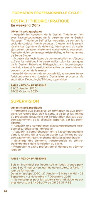 14
FORMATION PROFESSIONNELLE CYCLE 1
GESTALT : THEORIE / PRATIQUE
En weekend (16h)
Objectifs pédagogiques
> Acquérir les concepts de la Gestalt Théorie en lien
avec l’accompagnement de la personne par le Gestalt
Massage®: Théorie du Self et les modalités de contact, le
cycle de contact, frontière-contact (notamment la peau),
résistances (système de défense), interruptions du cycle,
ajustement créateur, ajustement conservateur, awareness,
figure/fond, les contraintes existentielles, le Pentagramme
de Serge Ginger.
> Acquérir des techniques de communication et d’écoute
axé sur les relations interpersonnelles selon les pratiques
de la Gestalt Théorie et Pédagogie dans l’accompagne-
ment du client et la participation active de celui-ci dans la
co-construction de la séance.
> Acquérir des notions de responsabilité, autonomie, trans-
fert/contre-transfert (posture Gestaltiste), processus de
séparation, Déontologie/Ethique, supervision.
PARIS - REGION PARISIENNE
25-26 Janvier 2020 ou
24-25 Octobre 2020
SUPERVISION
Objectifs pédagogiques
> Permettre aux stagiaires en formation et aux prati-
ciens de rendre plus clair le sens, la visée et les limites
du processus Gestaltiste par l’exploration des cas d’ac-
compagnement de la clientèle apportés par les parti-
cipants.
> Acquérir une compétence d’accompagnement rela-
tionnelle, réflexive et interactive.
> Acquérir la compréhension entre l’accompagnement
dans le champ de la relation d’aide, ses limites et l’ac-
compagnement dans le champ de la psychothérapie.
> Eclairage des éléments transférentiels et contre-
transférentiels dans la relation au client.
> Respecter le cadre professionnel, éthique et déonto-
logique.
PARIS - REGION PARISIENNE
Soit en individuel par heure, soit en petit groupe pen-
dant 3 ou 4 heures (en journée ou en soirée) à Paris = 1
jour de formation
Dates en groupe 2020 : 27 Janvier – 6 Mars – 8 Mai – 25
Septembre – 2 Novembre – 7 Décembre 2020
> Se renseigner pour les supervisions individuelles au-
près de Ursula BANDELOW au O6 09 01 17 86
 