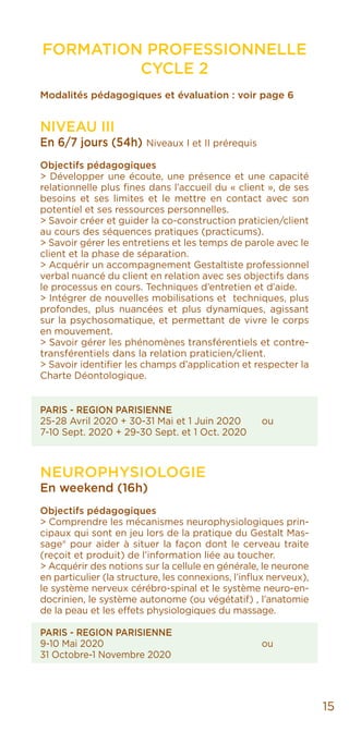 15
FORMATION PROFESSIONNELLE
CYCLE 2
Modalités pédagogiques et évaluation : voir page 6
NIVEAU III
En 6/7 jours (54h) Niveaux I et II prérequis
Objectifs pédagogiques
> Développer une écoute, une présence et une capacité
relationnelle plus fines dans l’accueil du « client », de ses
besoins et ses limites et le mettre en contact avec son
potentiel et ses ressources personnelles.
> Savoir créer et guider la co-construction praticien/client
au cours des séquences pratiques (practicums).
> Savoir gérer les entretiens et les temps de parole avec le
client et la phase de séparation.
> Acquérir un accompagnement Gestaltiste professionnel
verbal nuancé du client en relation avec ses objectifs dans
le processus en cours. Techniques d’entretien et d’aide.
> Intégrer de nouvelles mobilisations et techniques, plus
profondes, plus nuancées et plus dynamiques, agissant
sur la psychosomatique, et permettant de vivre le corps
en mouvement.
> Savoir gérer les phénomènes transférentiels et contre-
transférentiels dans la relation praticien/client.
> Savoir identifier les champs d’application et respecter la
Charte Déontologique.
PARIS - REGION PARISIENNE
25-28 Avril 2020 + 30-31 Mai et 1 Juin 2020	 ou
7-10 Sept. 2020 + 29-30 Sept. et 1 Oct. 2020
NEUROPHYSIOLOGIE
En weekend (16h)
Objectifs pédagogiques
> Comprendre les mécanismes neurophysiologiques prin-
cipaux qui sont en jeu lors de la pratique du Gestalt Mas-
sage® pour aider à situer la façon dont le cerveau traite
(reçoit et produit) de l’information liée au toucher.
> Acquérir des notions sur la cellule en générale, le neurone
en particulier (la structure, les connexions, l’influx nerveux),
le système nerveux cérébro-spinal et le système neuro-en-
docrinien, le système autonome (ou végétatif) , l’anatomie
de la peau et les effets physiologiques du massage.
PARIS - REGION PARISIENNE
9-10 Mai 2020				ou
31 Octobre-1 Novembre 2020
 