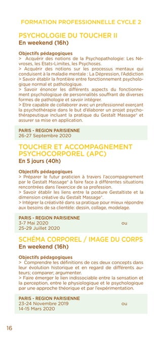 FORMATION PROFESSIONNELLE CYCLE 2
16
PSYCHOLOGIE DU TOUCHER II
En weekend (16h)
Objectifs pédagogiques
> Acquérir des notions de la Psychopathologie: Les Né-
vroses, les Etats-Limites, les Psychoses.
> Acquérir des notions sur les processus mentaux qui
conduisent à la maladie mentale : La Dépression, l’Addiction
> Savoir établir la frontière entre fonctionnement psycholo-
gique normal et pathologique.
> Savoir énoncer les différents aspects du fonctionne-
ment psychologique de personnalités souffrant de diverses
formes de pathologie et savoir intégrer.
> Etre capable de collaborer avec un professionnel exerçant
la psychothérapie dans le but d’élaborer un projet psycho-
thérapeutique incluant la pratique du Gestalt Massage® et
assurer sa mise en application.
PARIS - REGION PARISIENNE
26-27 Septembre 2020
TOUCHER ET ACCOMPAGNEMENT
PSYCHOCORPOREL (APC)
En 5 jours (40h)
Objectifs pédagogiques
> Préparer le futur praticien à travers l’accompagnement
par le Gestalt Massage® à faire face à différentes situations
rencontrées dans l’exercice de sa profession.
> Savoir établir les liens entre la posture Gestaltiste et la
dimension créative du Gestalt Massage®.
> Intégrer la créativité dans sa pratique pour mieux répondre
aux besoins de sa clientèle: dessin, collage, modelage.
PARIS - REGION PARISIENNE
3-7 Mai 2020				ou
25-29 Juillet 2020
SCHÉMA CORPOREL / IMAGE DU CORPS
En weekend (16h)
Objectifs pédagogiques
> Comprendre les définitions de ces deux concepts dans
leur évolution historique et en regard de différents au-
teurs; comparer; argumenter.
> Faire émerger le lien indissociable entre la sensation et
la perception, entre le physiologique et le psychologique
par une approche théorique et par l’expérimentation.
PARIS - REGION PARISIENNE
23-24 Novembre 2019			 ou
14-15 Mars 2020
 
