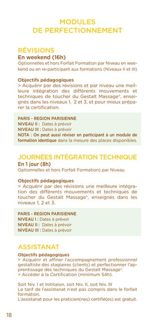 MODULES
DE PERFECTIONNEMENT
RÉVISIONS
En weekend (16h)
Optionnelles et hors Forfait Formation par Niveau en wee-
kend ou en re-participant aux formations (Niveaux II et III)
Objectifs pédagogiques
> Acquérir par des révisions et par niveau une meil-
leure intégration des différents mouvements et
techniques de toucher du Gestalt Massage®, ensei-
gnés dans les niveaux 1, 2 et 3, et pour mieux prépa-
rer la certification.
PARIS - REGION PARISIENNE
NIVEAU II : Dates à prévoir
NIVEAU III : Dates à prévoir
NOTA : On peut aussi réviser en participant à un module de
formation identique dans la mesure des places disponibles.
Journées Intégration Technique
En 1 jour (8h)
Optionnelles et hors Forfait Formation) par Niveau
Objectifs pédagogiques
> Acquérir par des révisions une meilleure intégra-
tion des différents mouvements et techniques de
toucher du Gestalt Massage®, enseignés dans les
niveaux 1, 2 et 3.
PARIS - REGION PARISIENNE
NIVEAU I : Dates à prévoir
NIVEAU II : Dates à prévoir
NIVEAU III : Dates à prévoir
ASSISTANAT
Objectifs pédagogiques
> Acquérir et affiner l’accompagnement professionnel
gestaltiste des stagiaires (clients) et perfectionner l’ap-
prentissage des techniques du Gestalt Massage®.
> Accéder à la Certification (minimum 54h).
Soit Niv. I et Inititaion, soit Niv. II, soit Niv. III
Le tarif de l’assistanat n’est pas compris dans le forfait
formation.
L’assistanat pour les praticien(nes) certifié(es) est gratuit.
18
 