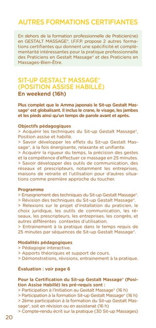 AUTRES FORMATIONS CERTIFIANTES
En dehors de la formation professionnelle de Praticien(ne)
en GESTALT MASSAGE®, I.F.F.P. propose 2 autres forma-
tions certifiantes qui donnent une spécificité et complé-
mentarité intéressantes pour la pratique professionnelle
des Praticiens en Gestalt Massage® et des Praticiens en
Massages-Bien-Être.
SIT-UP GESTALT MASSAGE®
(POSITION ASSISE HABILLÉ)
En weekend (16h)
Plus complet que le Amma japonais le Sit-up Gestalt Mas-
sage® est globalisant. Il inclus le crane, le visage, les jambes
et les pieds ainsi qu’un temps de parole avant et après.
Objectifs pédagogiques
> Acquérir les techniques du Sit-up Gestalt Massage®,
Position assise et habillé.
> Savoir développer les effets du Sit-up Gestalt Mas-
sage®, à la fois énergisante, relaxante et unifiante.
> Acquérir la rigueur du temps, la précision des gestes
et la compétence d’effectuer ce massage en 25 minutes.
> Savoir développer des outils de communication, des
réseaux et prescripteurs, notamment les entreprises,
maisons de retraite et l’utilisation pour d’autres situa-
tions comme première approche du toucher.
Programme
> Enseignement des techniques du Sit-up Gestalt Massage®.
> Révision des techniques du Sit-up Gestalt Massage®.
> Relexions sur le projet d’installation du praticien, le
choix juridique, les outils de communication, les ré-
seaux, les prescripteurs, les entreprises, les congrès, et
autres différentes contextes d’utilisation.
> Entrainement à la pratique dans le temps requis de
25 minutes par séquences de Sit-up Gestalt Massage®.
Modalités pédagogiques
> Pédagogie interactive.
> Apports théoriques et support de cours.
> Démonstrations, révisions, entrainement à la pratique.
Évaluation : voir page 6
Pour la Certification du Sit-up Gestalt Massage® (Posi-
tion Assise Habillé) les pré-requis sont :
> Participation à l’Initiation au Gestalt Massage® (16 h)
> Participation à la formation Sit-up Gestalt Massage® (16 h)
> 2ème participation à la formation du Sit-up Gestalt Mas-
sage®, soit en révision ou en assistanat (16 h)
> Compte-rendu écrit sur la pratique (30 Sit-up Massages)
20
 