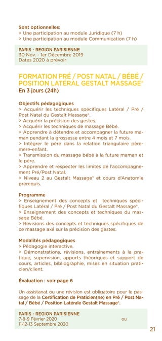 21
Sont optionnelles:
> Une participation au module Juridique (7 h)
> Une participation au module Communication (7 h)
PARIS - REGION PARISIENNE
30 Nov. - 1er Décembre 2019
Dates 2020 à prévoir
Formation Pré / Post Natal / Bébé /
POSITION LATÉRAL GestAlt MASSAGE®
En 3 jours (24h)
Objectifs pédagogiques
> Acquérir les techniques spécifiques Latéral / Pré /
Post Natal du Gestalt Massage®.
> Acquérir la précision des gestes.
> Acquérir les techniques de massage Bébé.
> Apprendre à détendre et accompagner la future ma-
man pendant la grossesse entre 4 mois et 7 mois.
> Intégrer le père dans la relation triangulaire père-
mère-enfant.
> Transmission du massage bébé à la future maman et
le père.
> Apprendre et respecter les limites de l’accompagne-
ment Pré/Post Natal.
> Niveau 2 au Gestalt Massage® et cours d’Anatomie
prérequis.
Programme
> Enseignement des concepts et techniques spéci-
fiques Latéral / Pré / Post Natal du Gestalt Massage®.
> Enseignement des concepts et techniques du mas-
sage Bébé.
> Révisions des concepts et techniques spécifiques de
ce massage axé sur la précision des gestes.
Modalités pédagogiques
> Pédagogie interactive.
> Démonstrations, révisions, entrainements à la pra-
tique, supervision, apports théoriques et support de
cours, articles, bibliographie, mises en situation prati-
cien/client.
Évaluation : voir page 6
Un assistanat ou une révision est obligatoire pour le pas-
sage de la Certification de Praticien(ne) en Pré / Post Na-
tal / Bébé / Position Latérale Gestalt Massage®.
PARIS - REGION PARISIENNE
7-8-9 Février 2020				ou
11-12-13 Septembre 2020
 