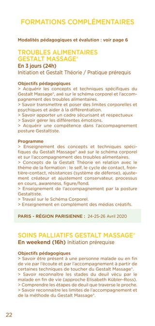 22
FORMATIONS COMPLÉMENTAIRES
Modalités pédagogiques et évalution : voir page 6
Troubles alimentaires
GESTALT MASSAGE®
En 3 jours (24h)
Initiation et Gestalt Théorie / Pratique prérequis
Objectifs pédagogiques
> Acquérir les concepts et techniques spécifiques du
Gestalt Massage®, axé sur le schéma corporel et l’accom-
pagnement des troubles alimentaires.
> Savoir transmettre et poser des limites corporelles et
psychiques et aider à la différentiation.
> Savoir apporter un cadre sécurisant et respectueux
> Savoir gérer les différentes émotions.
> Acquérir une compétence dans l’accompagnement
posture Gestaltiste.
Programme
> Enseignement des concepts et techniques spéci-
fiques du Gestalt Massage® axé sur le schéma corporel
et sur l’accompagnement des troubles alimentaires.
> Concepts de la Gestalt Théorie en relation avec le
thème de la formation : le self, le cycle de contact, fron-
tière-contact, résistances (système de défense), ajuste-
ment créateur et ajustement conservateur, processus
en cours, awareness, figure/fond.
> Enseignement de l’accompagnement par la posture
Gestaltiste.
> Travail sur le Schéma Corporel.
> Enseignement en complément des médias créatifs.
PARIS - RÉGION PARISIENNE : 24-25-26 Avril 2020
SOINS PALLIATIFS GESTALT MASSAGE®
En weekend (16h) Initiation prérequise
Objectifs pédagogiques
> Savoir être présent à une personne malade ou en fin
de vie par l’écoute et par l’accompagnement à partir de
certaines techniques de toucher du Gestalt Massage®.
> Savoir reconnaître les stades du deuil vécu par le
malade en fin de vie (approche Elisabeth Kübler-Ross).
> Comprendre les étapes de deuil que traverse le proche.
> Savoir reconnaitre les limites de l’accompagnement et
de la méthode du Gestalt Massage®.
 