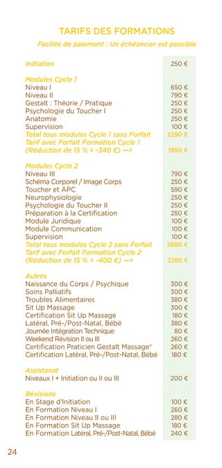 250 €
650 €
790 €
250 €
250 €
250 €
100 €
2290 €
1950 €
790 €
250 €
590 €
250 €
250 €
250 €
100 €
100 €
100 €
2680 €
2280 €
300 €
300 €
380 €
300 €
180 €
380 €
80 €
260 €
260 €
180 €
200 €
100 €
260 €
280 €
180 €
240 €
24
TARIFS DES FORMATIONS
Facilité de paiement : Un échéancier est possible
		 	
Initiation
Modules Cycle 1
Niveau I
Niveau II
Gestalt : Théorie / Pratique
Psychologie du Toucher I
Anatomie
Supervision
Total tous modules Cycle 1 sans Forfait
Tarif avec Forfait Formation Cycle 1
(Réduction de 15 % = -340 €) —>
Modules Cycle 2
Niveau III
Schéma Corporel / Image Corps
Toucher et APC
Neurophysiologie
Psychologie du Toucher II
Préparation à la Certification
Module Juridique
Module Communication
Supervision
Total tous modules Cycle 2 sans Forfait
Tarif avec Forfait Formation Cycle 2
(Réduction de 15 % = -400 €) —>
Autres
Naissance du Corps / Psychique
Soins Palliatifs
Troubles Alimentaires
Sit Up Massage
Certification Sit Up Massage
Latéral, Pré-/Post-Natal, Bébé
Journée Intégration Technique
Weekend Révision II ou III
Certification Praticien Gestalt Massage®
Certification Latéral, Pré-/Post-Natal, Bébé
Assistanat
Niveaux I + Initiation ou II ou III
Révisions
En Stage d’Initiation
En Formation Niveau I
En Formation Niveau II ou III
En Formation Sit Up Massage
En Formation Latéral, Pré-/Post-Natal, Bébé
 