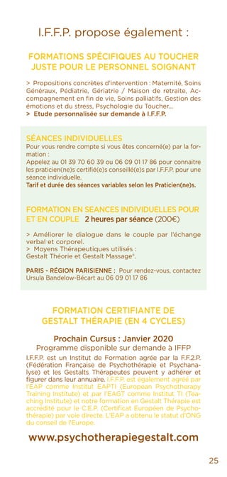 25
I.F.F.P. propose également :
FORMATIONS SPÉCIFIQUES AU TOUCHER
JUSTE POUR LE PERSONNEL SOIGNANT
> Propositions concrètes d’intervention : Maternité, Soins
Généraux, Pédiatrie, Gériatrie / Maison de retraite, Ac-
compagnement en fin de vie, Soins palliatifs, Gestion des
émotions et du stress, Psychologie du Toucher...
> Etude personnalisée sur demande à I.F.F.P.
SÉANCES INDIVIDUELLES
Pour vous rendre compte si vous êtes concerné(e) par la for-
mation :
Appelez au 01 39 70 60 39 ou 06 09 01 17 86 pour connaitre
les praticien(ne)s certifié(e)s conseillé(e)s par I.F.F.P. pour une
séance individuelle.
Tarif et durée des séances variables selon les Praticien(ne)s.
FORMATION EN SEANCES INDIVIDUELLES POUR
ET EN COUPLE 2 heures par séance (200€)
> Améliorer le dialogue dans le couple par l’échange
verbal et corporel.
> Moyens Thérapeutiques utilisés :
Gestalt Théorie et Gestalt Massage®.
PARIS - RÉGION PARISIENNE : Pour rendez-vous, contactez
Ursula Bandelow-Bécart au 06 09 01 17 86
FORMATION CERTIFIANTE DE
GESTALT THÉRAPIE (EN 4 CYCLES)
Prochain Cursus : Janvier 2020
Programme disponible sur demande à IFFP
I.F.F.P. est un Institut de Formation agrée par la F.F.2.P.
(Fédération Française de Psychothérapie et Psychana-
lyse) et les Gestalts Thérapeutes peuvent y adhérer et
figurer dans leur annuaire. I.F.F.P. est également agréé par
l’EAP comme Institut EAPTI (European Psychotherapy
Training Institute) et par l’EAGT comme Institut TI (Tea-
ching Institute) et notre formation en Gestalt Thérapie est
accrédité pour le C.E.P. (Certificat Européen de Psycho-
thérapie) par voie directe. L’EAP a obtenu le statut d’ONG
du conseil de l’Europe.
www.psychotherapiegestalt.com
 