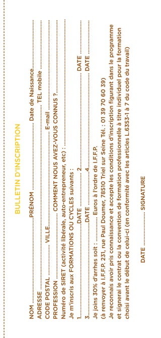 BULLETIND’INSCRIPTION
NOM........................................................PRÉNOM............................................DatedeNaissance................................
ADRESSE.........................................................................................................................TELmobile................................
CODEPOSTAL....................VILLE..............................................................E-mail...........................................................
PROFESSION...........................................COMMENTNOUSAVEZ-VOUSCONNUS?................................................
NumérodeSIRET(activitélibérale,auto-entrepreneur,etc):...................................................................................
Jem’inscrisauxFORMATIONSOUCYCLESsuivants:
1.............................................................DATE......................2..............................................................DATE......................
3.............................................................DATE......................4..............................................................DATE......................
Jejoins30%d’arrhessoit:................Eurosàl’ordredeI.F.F.P.
(àrenvoyeràI.F.F.P.231,ruePaulDoumer,78510TrielsurSeineTél.:0139706039)
Jereconnaisavoirprisconnaissanceetacceptelesconditionsd’inscriptionfigurantdansleprogramme
etsignerailecontratoulaconventiondeformationprofessionnelleàtitreindividuelpourlaformation
choisiavantledébutdecelui-ci(enconformitéaveclesarticlesL.6353-1à7ducodedutravail)
DATE......................SIGNATURE
 