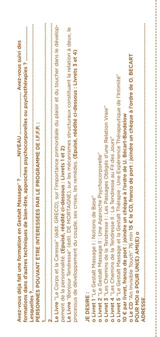 Avez-vousdéjafaituneformationenGestaltMassage®?...............NIVEAU...............................Avez-voussuivides
formationsdansd’autrestechniquesdebien-être,approchespsychocorporellesoupsychothérapies?.........................
Lesquelles?...................................................................................................................................................................................................
PERSONNESPOUVANTETREINTERESSEESPARLEPROGRAMMEDEI.F.F.P.:
1.........................................................................................................................................................................................................................
2........................................................................................................................................................................................................................
LeLivre“LeCorpsetlaCaresse”(édit.GRECO),surl’importanceprimordialeduplaisiretdutoucherdansledévelop-
pementdelapersonnalité.(Epuisé,rééditéci-dessous:Livrets1et2)
LeLivre“BonjourTendresse”(édit.DEMORTAGNE),surlesmécanismesstructurauxconstituantlarelationàdeux,le
processusdedéveloppementducouple,sescrises,lesremèdes.(Epuisé,rééditéci-dessous:Livrets3et4)
JEDESIRE:
oLivret1“LeGestaltMassageI:NotionsdeBase”
oLivret2“LeGestaltMassageII:UneApprochePsychocorporelle”
oLivret3“LesCheminsdelaTendresseI:LesPassagesObligésd’uneRelationVraie”
oLivret4“LesCheminsdelaTendresseII:LaTendresseauFildesJours”
oLivret5“LeGestaltMassageetlaGestaltThérapie:UneExpérienceThérapeutiquedel’Intimité”
10€parlivret,francodeport:joindreunchèqueàl’ordredeU.Bécart-Bandelow
oLeCD“AnInvisibleTouch”76min15€leCD,francodeport:joindreunchèqueàl’ordredeO.BECART
POURMOIoPOURUN(E)AMI(E)o
ADRESSE........................................................................................................................................................................................................
 