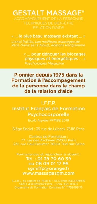 Gestalt Massage®
Accompagnement de la personne
Techniques de Bien-être
RELATION D’AIDE
« ... le plus beau massage existant ... »
Lionel Paillès, Les meilleurs massages de
Paris (Paris est à Nous), éditions Parigramme
« ... pour dénouer les blocages
physiques et énergétiques ... »
Psychologies Magazine
Pionnier depuis 1975 dans la
Formation à l’accompagement
de la personne dans le champ
de la relation d’aide
I.F.F.P.
Institut Français de Formation
Psychocorporelle
Ecole Agréée FFMBE 2019
Siège Social : 35 rue de Lübeck 75116 Paris
Centres de Formation :
77, rue des Archives 75003 Paris
231, rue Paul Doumer 78510 Triel sur Seine
Permanences et répondeur si absent :
Tél. : 01 39 70 60 39
ou 06 09 01 17 86
sgmiffp@orange.fr
www.massagesgm.com
S.A.R.L. au capital de 7650 € − RCS Paris B434199907
SIRET 43419990700024 − code APE 804D
Organisme de Formation Continue N° 11753495175
 