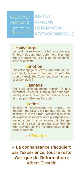 IFFP
Institut Français
de Formation
Psychocorporelle
« La connaissance s’acquiert
par l’experience, tout le reste
n’est que de l’information »
Albert Einstein
Je suis Corps
Lui seul me révèle et me fait accepter mes
limites mais aussi mes potentiels ; il est mé-
moire et présence, là où la parole est défail-
lante et absente.
	 Emotion
Elle est langage du corps, du cœur, de l’in-
conscient, souvent bloquée ou refoulée,
source inexploitée. Comment la contacter et
la laisser vivre ?
	 Langage
Cet outil spécifiquement humain, le plus
percutant, le lien plus impliquant pour com-
muniquer et être en contact avec autrui et
ainsi ne plus être une île, isolé.
	 Action
Je mets en mouvement mon corps, mon
émotion, ma raison, ma parole… ma vie ; je
m’accepte, je m’affirme, j’assume mes choix
et j’explore les moyens dont je dispose pour
mener à bien ma dynamique de change-
ment, et réaliser les projets essentiels de
mon devenir. Je me responsabilise, je de-
viens autonome.
	 et Relation
 