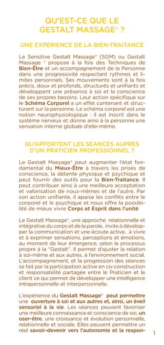 QU’EST-CE QUE LE
GESTALT MASSAGE® ?
UNE EXPÉRIENCE DE LA BIEN-TRAITANCE
Le Sensitive Gestalt Massage® (SGM) ou Gestalt
Massage ® propose à la fois des Techniques de
Bien-Être et un accompagnement de la Personne
dans une progressivité respectant rythmes et li-
mites personnels. Ses mouvements sont à la fois
précis, doux et profonds, structurés et unifiants et
développent une présence à soi et la conscience
de ses propres besoins. Leur action spécifique sur
le Schéma Corporel a un effet contenant et struc-
turant sur la personne. Le schéma corporel est une
notion neurophysiologique : il est inscrit dans le
système nerveux et donne ainsi à la personne une
sensation interne globale d’elle-même.
QU’APPORTENT LES SEANCES AUPRES
D’UN PRATICIEN PROFESSIONNEL ?
Le Gestalt Massage® peut augmenter l’état fon-
damental du Mieux-Être à travers les prises de
conscience, la détente physique et psychique et
peut fournir des outils pour la Bien-Traitance. Il
peut contribuer ainsi à une meilleure acceptation
et valorisation de nous-mêmes et de l’autre. Par
son action unifiante, il apaise les conflits entre le
corporel et le psychique et nous offre la possibi-
lité de mieux vivre Corps et Esprit dans l’unité
Le Gestalt Massage®, une approche relationnelle et
intégrative du corps et de la parole, invite à dévelop-
per la communication et une écoute active, à vivre
et à exprimer sensations, perceptions et émotions,
au moment de leur émergence, selon le processus
propre à la “Gestalt”. Il permet d’ajuster la relation
à soi-même et aux autres, à l’environnement social.
L’accompagnement, et la progression des séances
se fait par la participation active en co-construction
et responsabilité partagée entre le Praticien et le
client ce qui permet de développer une intelligence
intrapersonnelle et interpersonnelle.
L’expérience du Gestalt Massage® peut permettre
une ouverture à soi et aux autres et, ainsi, un éveil
sensoriel à la vie. Les séances peuvent favoriser
une meilleure connaissance et conscience de soi, un
oser-être, une croissance et évolution personnelle,
relationnelle et sociale. Elles peuvent permettre un
réel savoir-devenir vers l’autonomie et la respon-
1
 