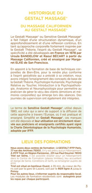 3
HISTORIQUE DU
GESTALT MASSAGE®
DU MASSAGE CALIFORNIEN
AU Gestalt Massage®
Le Gestalt Massage® ou Sensitive Gestalt Massage®
a fait l’objet d’une structuration dynamique, d’un
approfondissement et d’une réflexion continus. En
tant qu’approche corporelle fortement inspirée par
la Gestalt Théorie, l’esprit du Gestalt Massage®, sa
spécificité a été développés en France en 1978 par
Ursula BANDELOW et Raoul BÉCART à partir du
Massage Californien, créé et enseigné par Marga-
ret ELKE de San Francisco.
En appoint à la formation de base de techniques cor-
porelles de Bien-Être, pour la rendre plus conforme
à l’esprit gestaltiste qui a présidé à sa création, nous
avons intégré l’enseignement des concepts de base de
la Gestalt Théorie, Psychologie Humaniste, Psychologie
Relative au Toucher, Introduction à la Psychopatholo-
gie, Anatomie et Neurophysiologie pour permettre au
praticien de gérer le vécu des clients (émotions et mé-
moires corporelles) qui émerge lors des séances. Des
journées de supervision ont également été intégrées.
Le terme de Sensitive Gestalt Massage®, utilisé depuis
1980, est celui qui a servi de support à la diffusion de
cette approche à travers l’Europe, où il est pratiqué et
enseigné. Simplifié en Gestalt Massage®, ces marques
ont été déposés et leur utilisation est strictement réser-
vée aux praticiens et enseignants certifiés ayant signé
la Charte Déontologique de la Psychologie Humaniste,
adoptée par IFFP.
LIEUX DES FORMATIONS
Nous avons deux centres de formation : à GESTALT IFFP Paris,
77 rue des Archives 75003 . Il n’y est prévu aucun hébergement.
À IFFP Triel, en Région Parisienne , 231 rue Paul Doumer 78510
Triel sur Seine, il est possible d’opter pour un hébergement
dans le Centre de Formation (places limitées), lieu accueillant
en berge de Seine. Conditions et tarifs, se renseigner auprès de
IFFP.
Triel est situé en banlieue Ouest, à 35 min. du coeur de Pa-
ris soit par la gare St-Lazare, soit par le RER ligne A jusqu’à
Poissy.
Pour les autres lieux, s’informer auprès du responsable local.
Les modules de formation résidentiels sont autogérés pour
les repas par chaque participant.
 