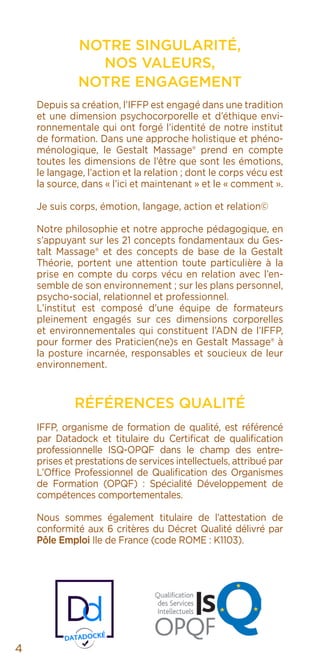 NOTRE SINGULARITÉ,
NOS VALEURS,
NOTRE ENGAGEMENT
Depuis sa création, l’IFFP est engagé dans une tradition
et une dimension psychocorporelle et d’éthique envi-
ronnementale qui ont forgé l’identité de notre institut
de formation. Dans une approche holistique et phéno-
ménologique, le Gestalt Massage® prend en compte
toutes les dimensions de l’être que sont les émotions,
le langage, l’action et la relation ; dont le corps vécu est
la source, dans « l’ici et maintenant » et le « comment ».
Je suis corps, émotion, langage, action et relation©
Notre philosophie et notre approche pédagogique, en
s’appuyant sur les 21 concepts fondamentaux du Ges-
talt Massage® et des concepts de base de la Gestalt
Théorie, portent une attention toute particulière à la
prise en compte du corps vécu en relation avec l’en-
semble de son environnement ; sur les plans personnel,
psycho-social, relationnel et professionnel.
L’institut est composé d’une équipe de formateurs
pleinement engagés sur ces dimensions corporelles
et environnementales qui constituent l’ADN de l’IFFP,
pour former des Praticien(ne)s en Gestalt Massage® à
la posture incarnée, responsables et soucieux de leur
environnement.
RÉFÉRENCES QUALITÉ
IFFP, organisme de formation de qualité, est référencé
par Datadock et titulaire du Certificat de qualification
professionnelle ISQ-OPQF dans le champ des entre-
prises et prestations de services intellectuels, attribué par
L’Office Professionnel de Qualification des Organismes
de Formation (OPQF) : Spécialité Développement de
compétences comportementales.
Nous sommes également titulaire de l’attestation de
conformité aux 6 critères du Décret Qualité délivré par
Pôle Emploi Ile de France (code ROME : K1103).
4
 