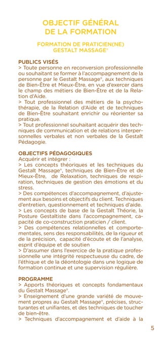 5
OBJECTIF GÉNÉRAL
DE LA FORMATION
Formation de Praticien(ne)
Gestalt Massage®
Publics visés
> Toute personne en reconversion professionnelle
ou souhaitant se former à l’accompagnement de la
personne par le Gestalt Massage®, aux techniques
de Bien-Être et Mieux-Être, en vue d’exercer dans
le champ des métiers de Bien-Être et de la Rela-
tion d’Aide.
> Tout professionnel des métiers de la psycho-
thérapie, de la Relation d’Aide et de techniques
de Bien-Être souhaitant enrichir ou réorienter sa
pratique.
> Tout professionnel souhaitant acquérir des tech-
niques de communication et de relations interper-
sonnelles verbales et non verbales de la Gestalt
Pédagogie.
Objectifs pédagogiques
Acquérir et intégrer :
> Les concepts théoriques et les techniques du
Gestalt Massage®, techniques de Bien-Être et de
Mieux-Être, de Relaxation, techniques de respi-
ration, techniques de gestion des émotions et du
stress.
> Des compétences d’accompagnement, d’ajuste-
ment aux besoins et objectifs du client. Techniques
d’entretien, questionnement et techniques d’aide.
> Les concepts de base de la Gestalt Théorie, la
Posture Gestaltiste dans l’accompagnement, ca-
pacité de co-construction praticien / client.
> Des compétences relationnelles et comporte-
mentales, sens des responsabilités, de la rigueur et
de la précision, capacité d’écoute et de l’analyse,
esprit d’équipe et de soutien
> D’assumer dans l’exercice de la pratique profes-
sionnelle une intégrité respectueuse du cadre, de
l’éthique et de la déontologie dans une logique de
formation continue et une supervision régulière.
Programme
> Apports théoriques et concepts fondamentaux
du Gestalt Massage®.
> Enseignement d’une grande variété de mouve-
ment propres au Gestalt Massage®, précises, struc-
turantes et unifiantes, et des techniques de toucher
de bien-être.
> Techniques d’accompagnement et d’aide à la
 