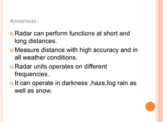 ADVANTAGES :
 Radar can perform functions at short and
long distances.
 Measure distance with high accuracy and in
all weather conditions.
 Radar units operates on different
frequencies.
 It can operate in darkness ,haze,fog rain as
well as snow.
 