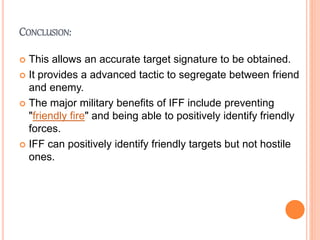 CONCLUSION:
 This allows an accurate target signature to be obtained.
 It provides a advanced tactic to segregate between friend
and enemy.
 The major military benefits of IFF include preventing
"friendly fire" and being able to positively identify friendly
forces.
 IFF can positively identify friendly targets but not hostile
ones.
 