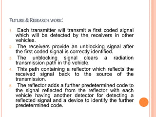 FUTURE & RESEARCH WORK:
1. Each transmitter will transmit a first coded signal
which will be detected by the receivers in other
vehicles.
2. The receivers provide an unblocking signal after
the first coded signal is correctly identified.
3. The unblocking signal clears a radiation
transmission path in the vehicle.
4. This path containing a reflector which reflects the
received signal back to the source of the
transmission.
5. The reflector adds a further predetermined code to
the signal reflected from the reflector with each
vehicle having another detector for detecting a
reflected signal and a device to identify the further
predetermined code.
 